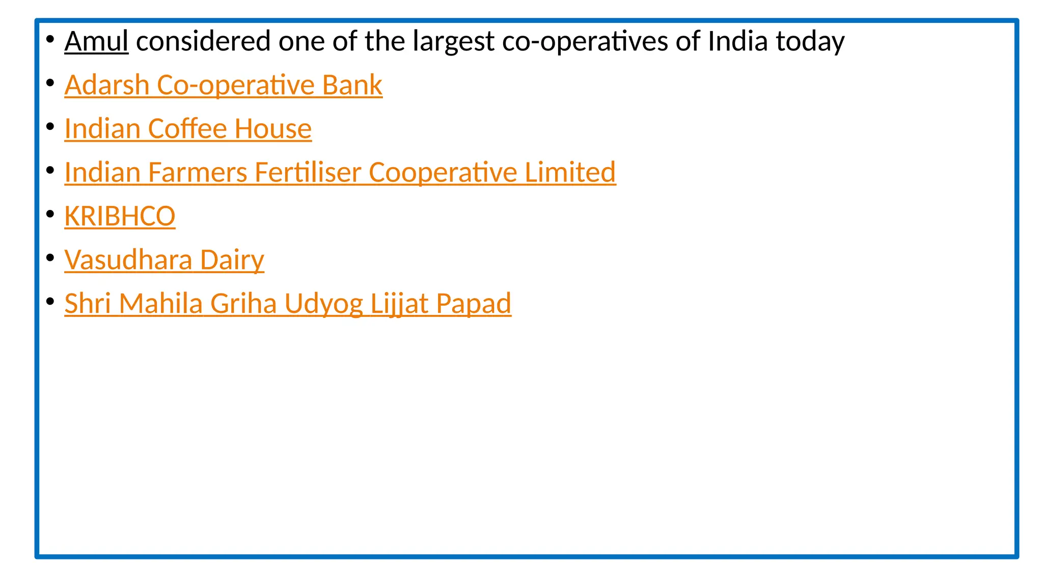 • Amul considered one of the largest co-operatives of India today
• Adarsh Co-operative Bank
• Indian Coffee House
• Indian Farmers Fertiliser Cooperative Limited
• KRIBHCO
• Vasudhara Dairy
• Shri Mahila Griha Udyog Lijjat Papad
 