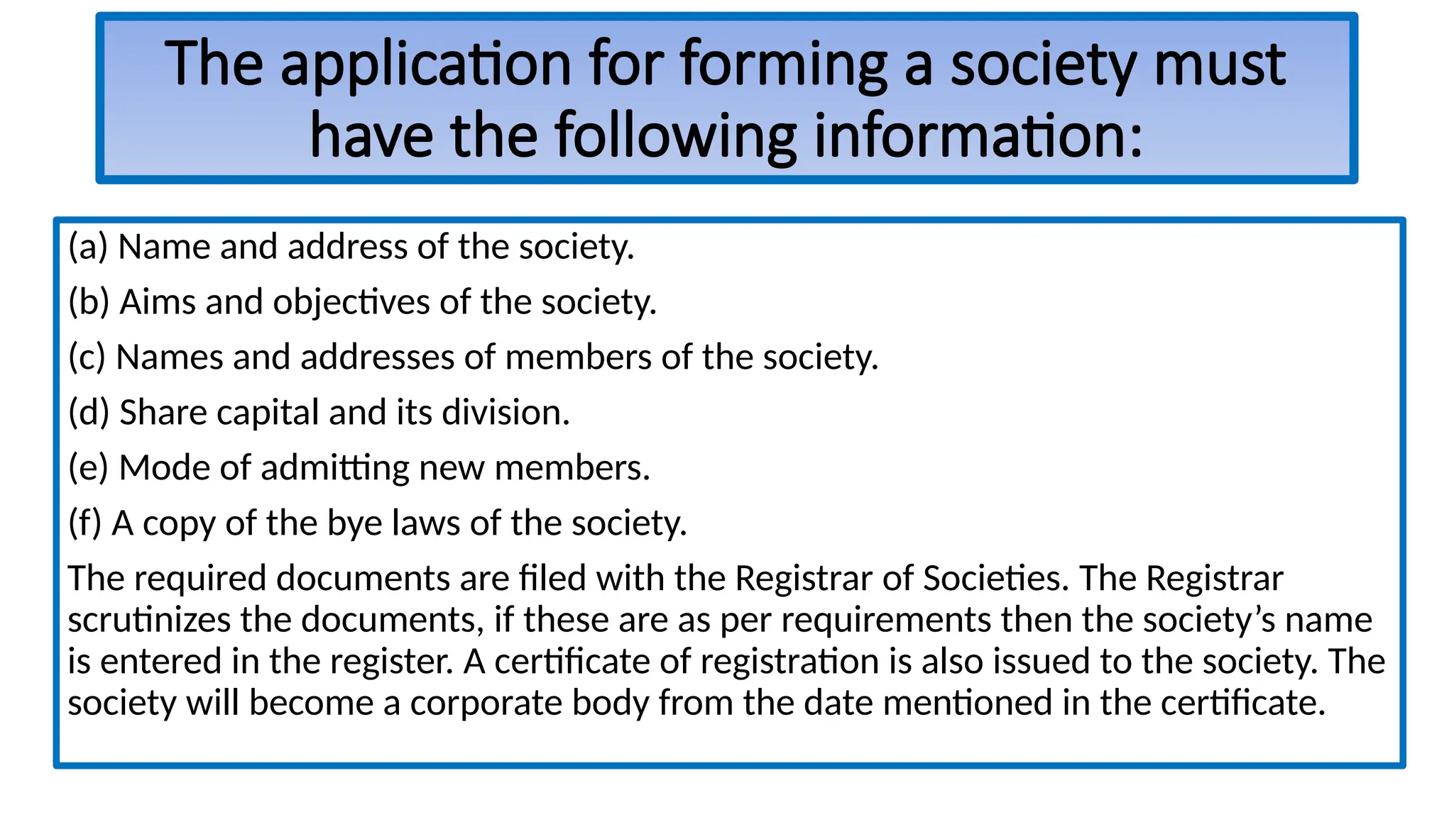 The application for forming a society must
have the following information:
(a) Name and address of the society.
(b) Aims and objectives of the society.
(c) Names and addresses of members of the society.
(d) Share capital and its division.
(e) Mode of admitting new members.
(f) A copy of the bye laws of the society.
The required documents are filed with the Registrar of Societies. The Registrar
scrutinizes the documents, if these are as per requirements then the society’s name
is entered in the register. A certificate of registration is also issued to the society. The
society will become a corporate body from the date mentioned in the certificate.
 