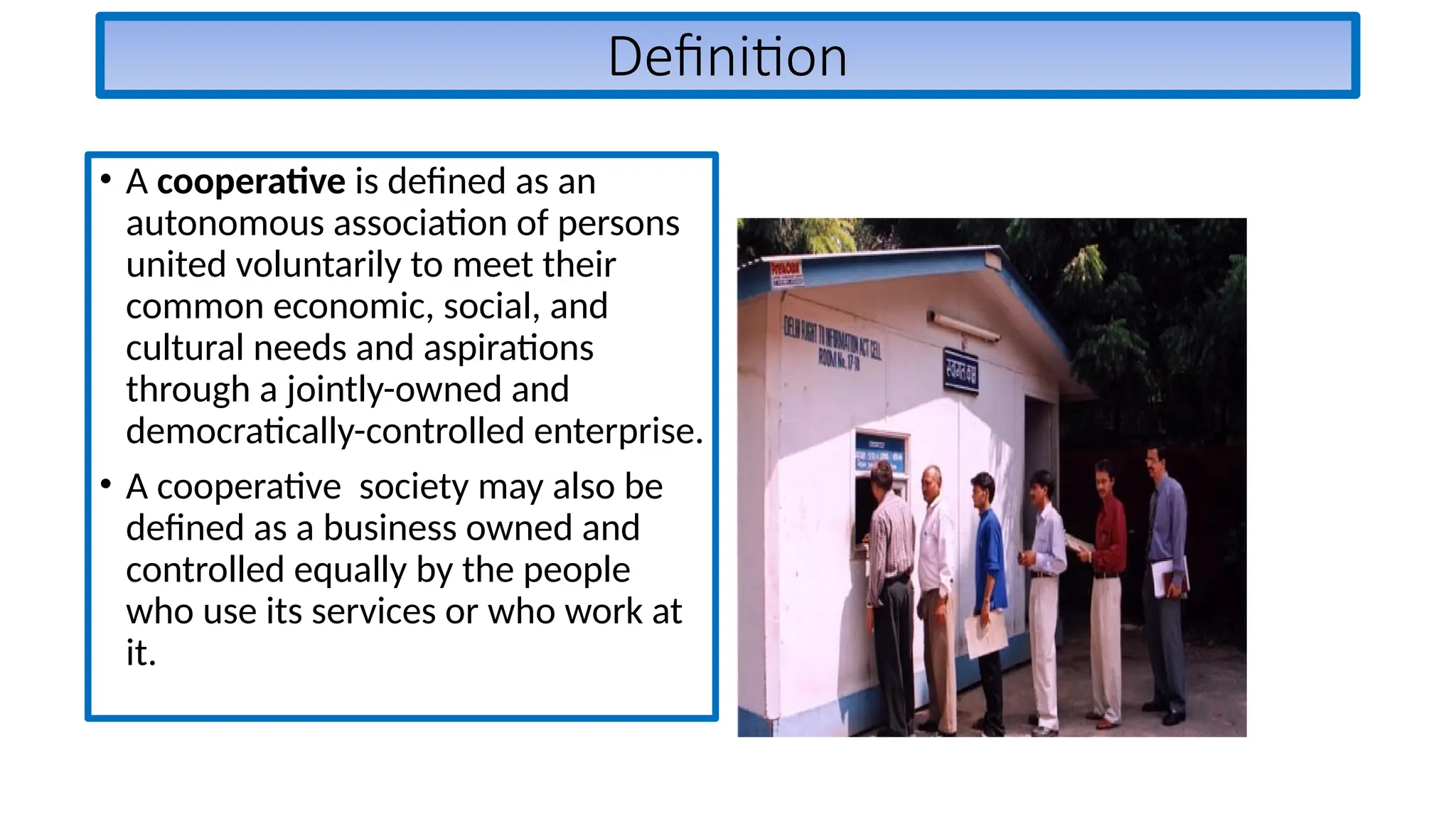 Definition
• A cooperative is defined as an
autonomous association of persons
united voluntarily to meet their
common economic, social, and
cultural needs and aspirations
through a jointly-owned and
democratically-controlled enterprise.
• A cooperative society may also be
defined as a business owned and
controlled equally by the people
who use its services or who work at
it.
 