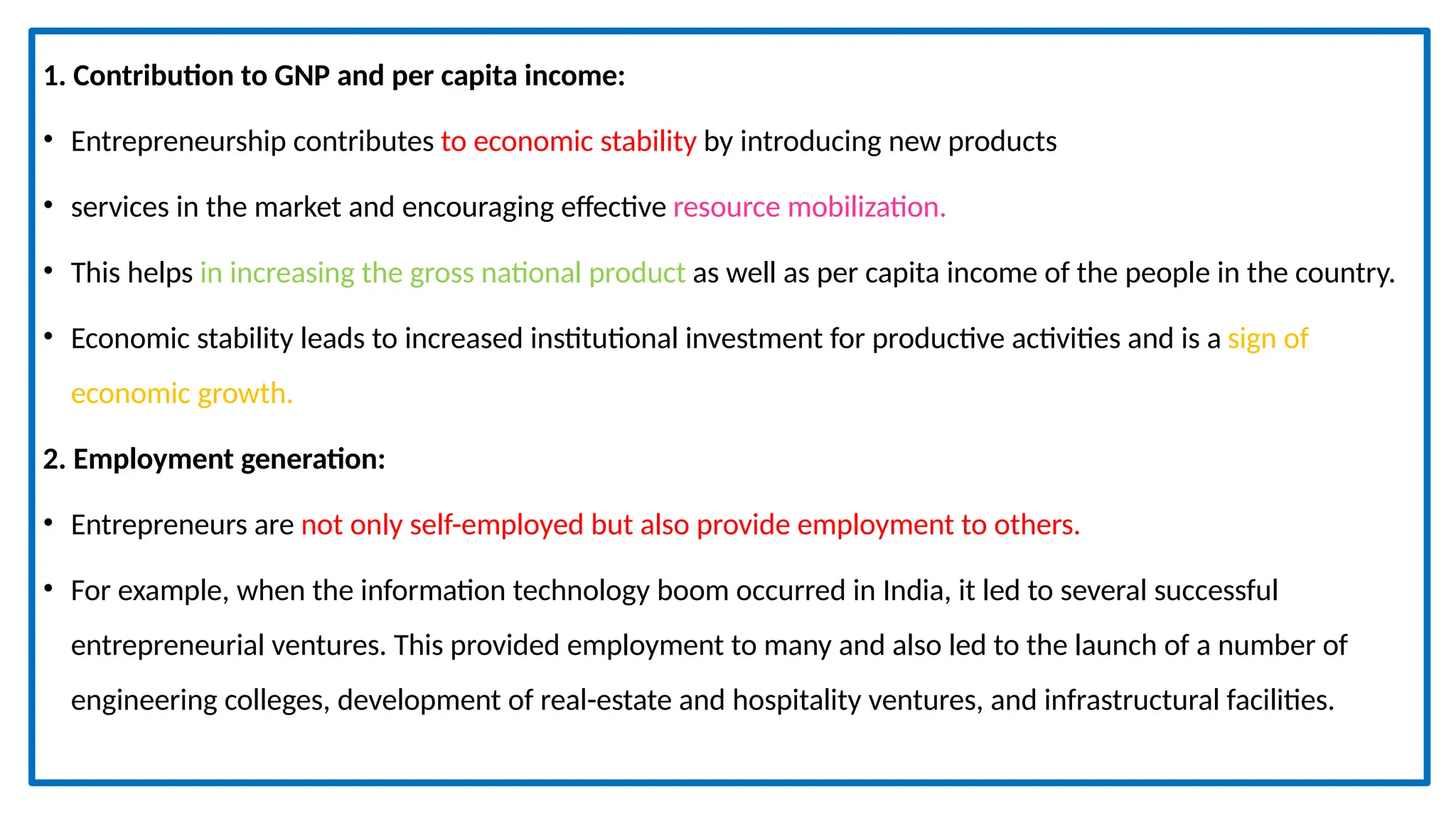 1. Contribution to GNP and per capita income:
• Entrepreneurship contributes to economic stability by introducing new products
• services in the market and encouraging effective resource mobilization.
• This helps in increasing the gross national product as well as per capita income of the people in the country.
• Economic stability leads to increased institutional investment for productive activities and is a sign of
economic growth.
2. Employment generation:
• Entrepreneurs are not only self-employed but also provide employment to others.
• For example, when the information technology boom occurred in India, it led to several successful
entrepreneurial ventures. This provided employment to many and also led to the launch of a number of
engineering colleges, development of real-estate and hospitality ventures, and infrastructural facilities.
 