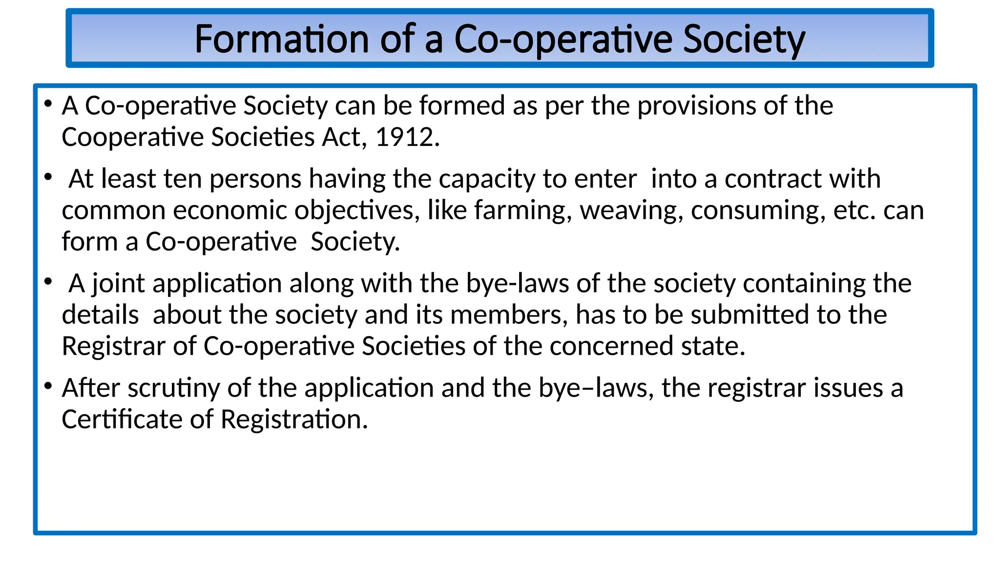 Formation of a Co-operative Society
• A Co-operative Society can be formed as per the provisions of the
Cooperative Societies Act, 1912.
• At least ten persons having the capacity to enter into a contract with
common economic objectives, like farming, weaving, consuming, etc. can
form a Co-operative Society.
• A joint application along with the bye-laws of the society containing the
details about the society and its members, has to be submitted to the
Registrar of Co-operative Societies of the concerned state.
• After scrutiny of the application and the bye–laws, the registrar issues a
Certificate of Registration.
 