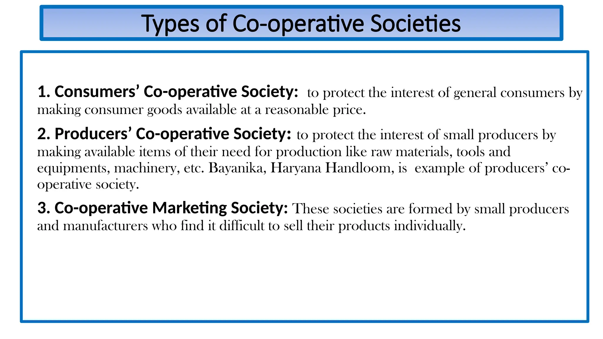 Types of Co-operative Societies
1. Consumers’ Co-operative Society: to protect the interest of general consumers by
making consumer goods available at a reasonable price.
2. Producers’ Co-operative Society: to protect the interest of small producers by
making available items of their need for production like raw materials, tools and
equipments, machinery, etc. Bayanika, Haryana Handloom, is example of producers’ co-
operative society.
3. Co-operative Marketing Society: These societies are formed by small producers
and manufacturers who find it difficult to sell their products individually.
 