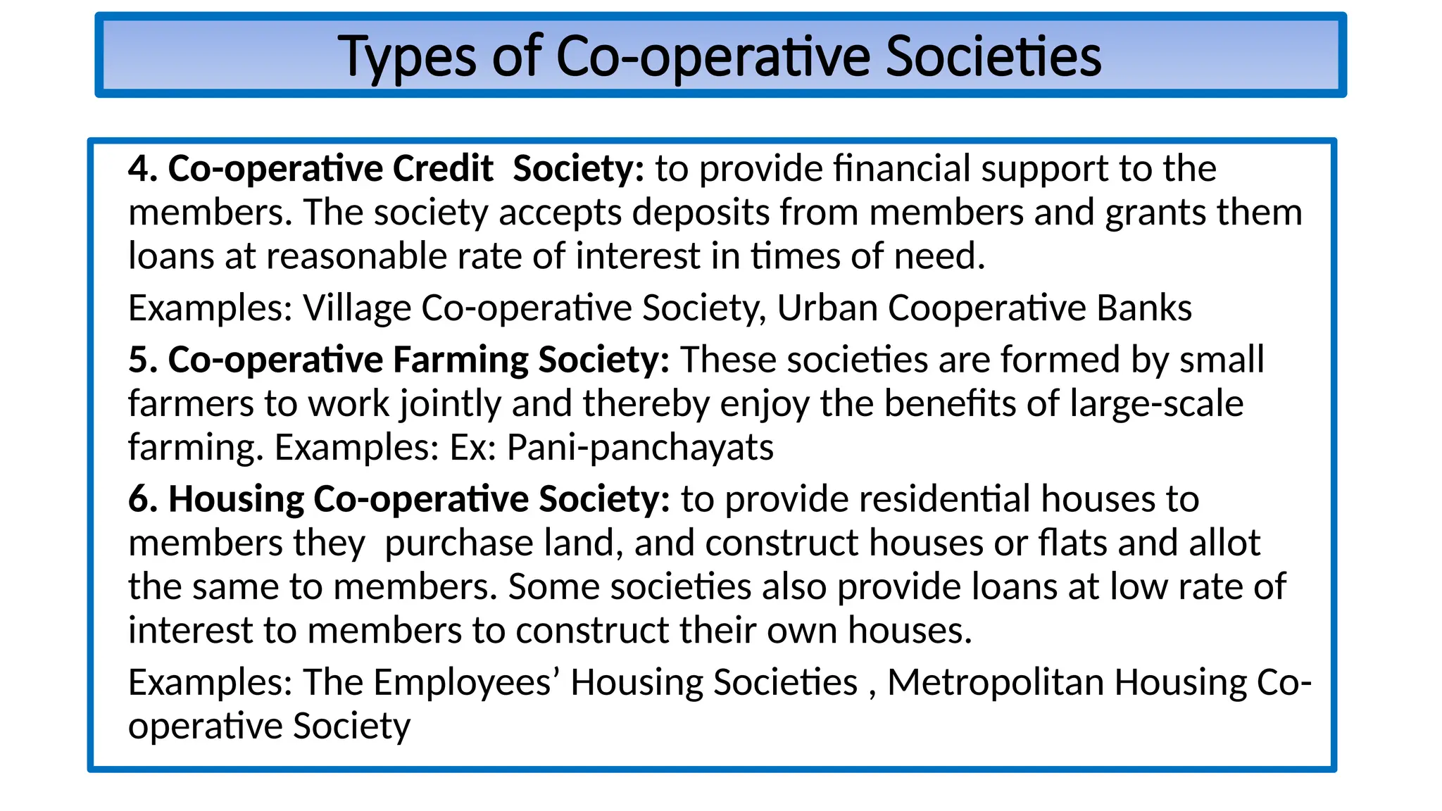 Types of Co-operative Societies
4. Co-operative Credit Society: to provide financial support to the
members. The society accepts deposits from members and grants them
loans at reasonable rate of interest in times of need.
Examples: Village Co-operative Society, Urban Cooperative Banks
5. Co-operative Farming Society: These societies are formed by small
farmers to work jointly and thereby enjoy the benefits of large-scale
farming. Examples: Ex: Pani-panchayats
6. Housing Co-operative Society: to provide residential houses to
members they purchase land, and construct houses or flats and allot
the same to members. Some societies also provide loans at low rate of
interest to members to construct their own houses.
Examples: The Employees’ Housing Societies , Metropolitan Housing Co-
operative Society
 