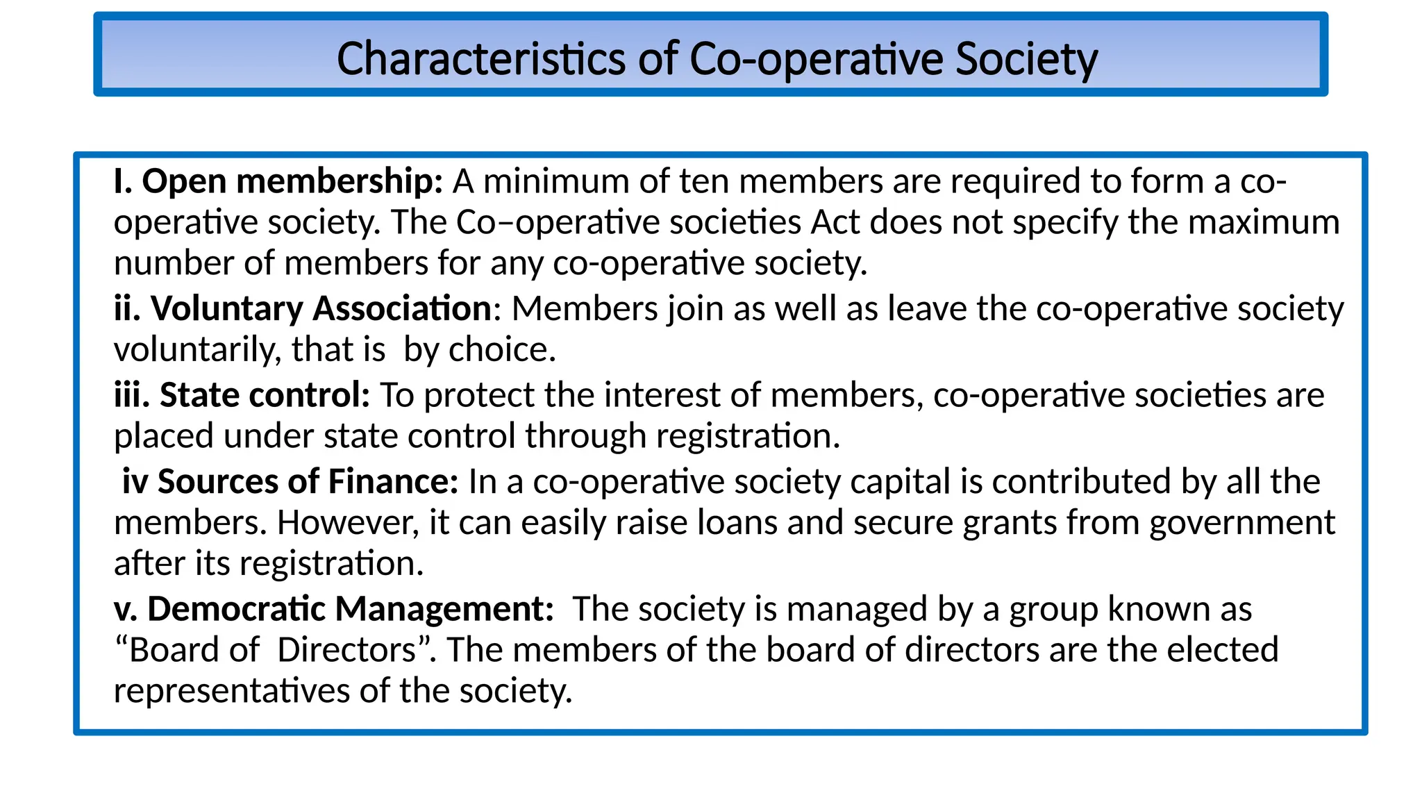 Characteristics of Co-operative Society
I. Open membership: A minimum of ten members are required to form a co-
operative society. The Co–operative societies Act does not specify the maximum
number of members for any co-operative society.
ii. Voluntary Association: Members join as well as leave the co-operative society
voluntarily, that is by choice.
iii. State control: To protect the interest of members, co-operative societies are
placed under state control through registration.
iv Sources of Finance: In a co-operative society capital is contributed by all the
members. However, it can easily raise loans and secure grants from government
after its registration.
v. Democratic Management: The society is managed by a group known as
“Board of Directors”. The members of the board of directors are the elected
representatives of the society.
 