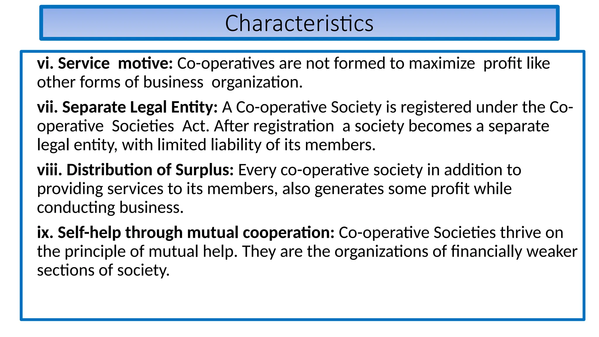 Characteristics
vi. Service motive: Co-operatives are not formed to maximize profit like
other forms of business organization.
vii. Separate Legal Entity: A Co-operative Society is registered under the Co-
operative Societies Act. After registration a society becomes a separate
legal entity, with limited liability of its members.
viii. Distribution of Surplus: Every co-operative society in addition to
providing services to its members, also generates some profit while
conducting business.
ix. Self-help through mutual cooperation: Co-operative Societies thrive on
the principle of mutual help. They are the organizations of financially weaker
sections of society.
 