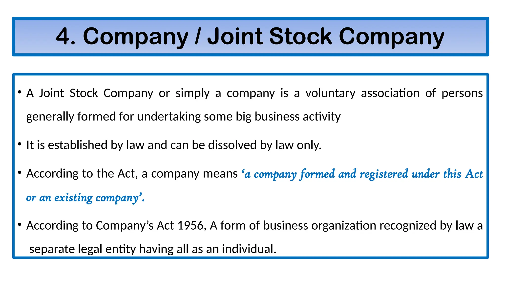 4. Company / Joint Stock Company
• A Joint Stock Company or simply a company is a voluntary association of persons
generally formed for undertaking some big business activity
• It is established by law and can be dissolved by law only.
• According to the Act, a company means ‘a company formed and registered under this Act
or an existing company’.
• According to Company’s Act 1956, A form of business organization recognized by law a
separate legal entity having all as an individual.
 