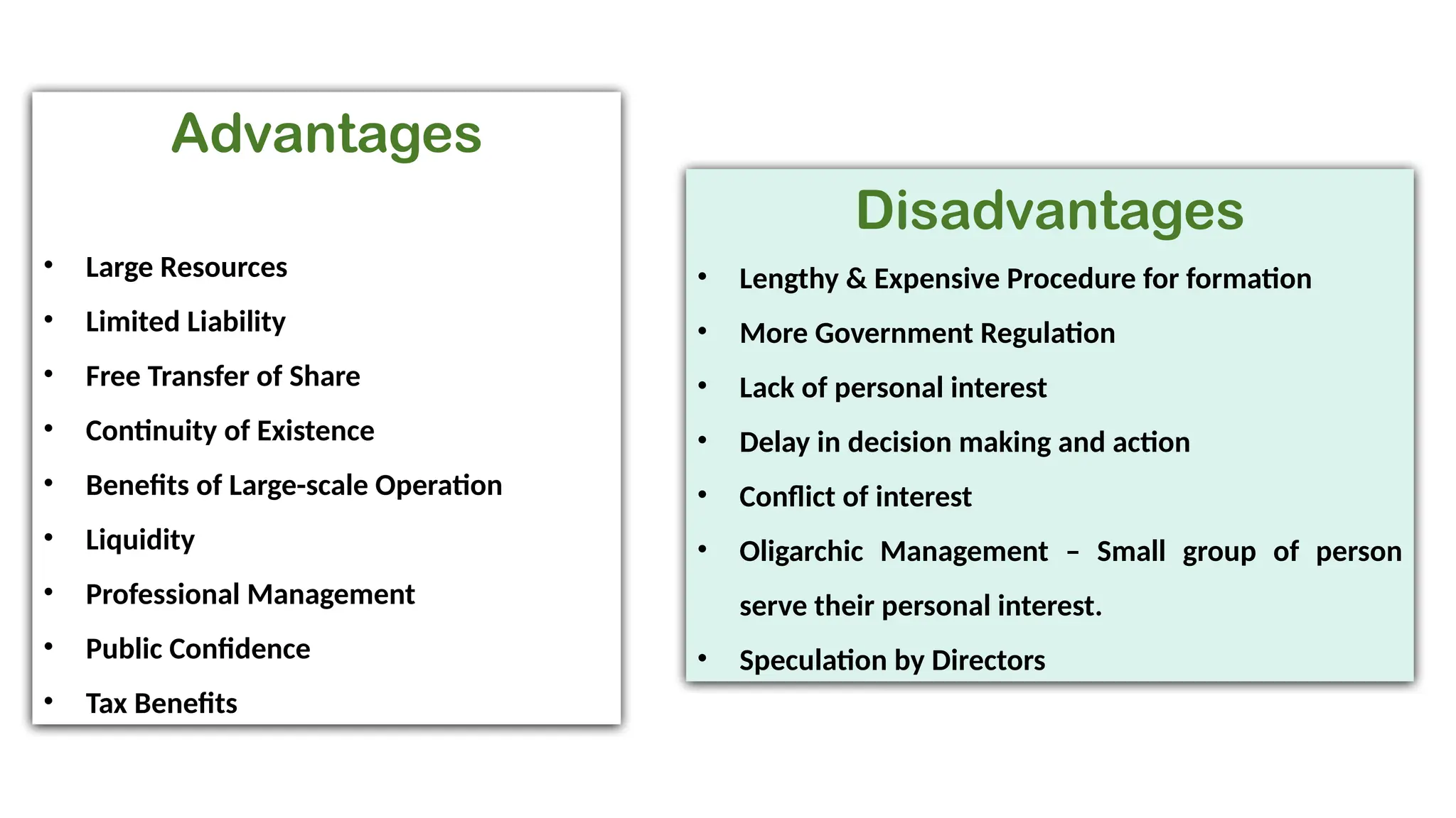 Advantages
• Large Resources
• Limited Liability
• Free Transfer of Share
• Continuity of Existence
• Benefits of Large-scale Operation
• Liquidity
• Professional Management
• Public Confidence
• Tax Benefits
Disadvantages
• Lengthy & Expensive Procedure for formation
• More Government Regulation
• Lack of personal interest
• Delay in decision making and action
• Conflict of interest
• Oligarchic Management – Small group of person
serve their personal interest.
• Speculation by Directors
 