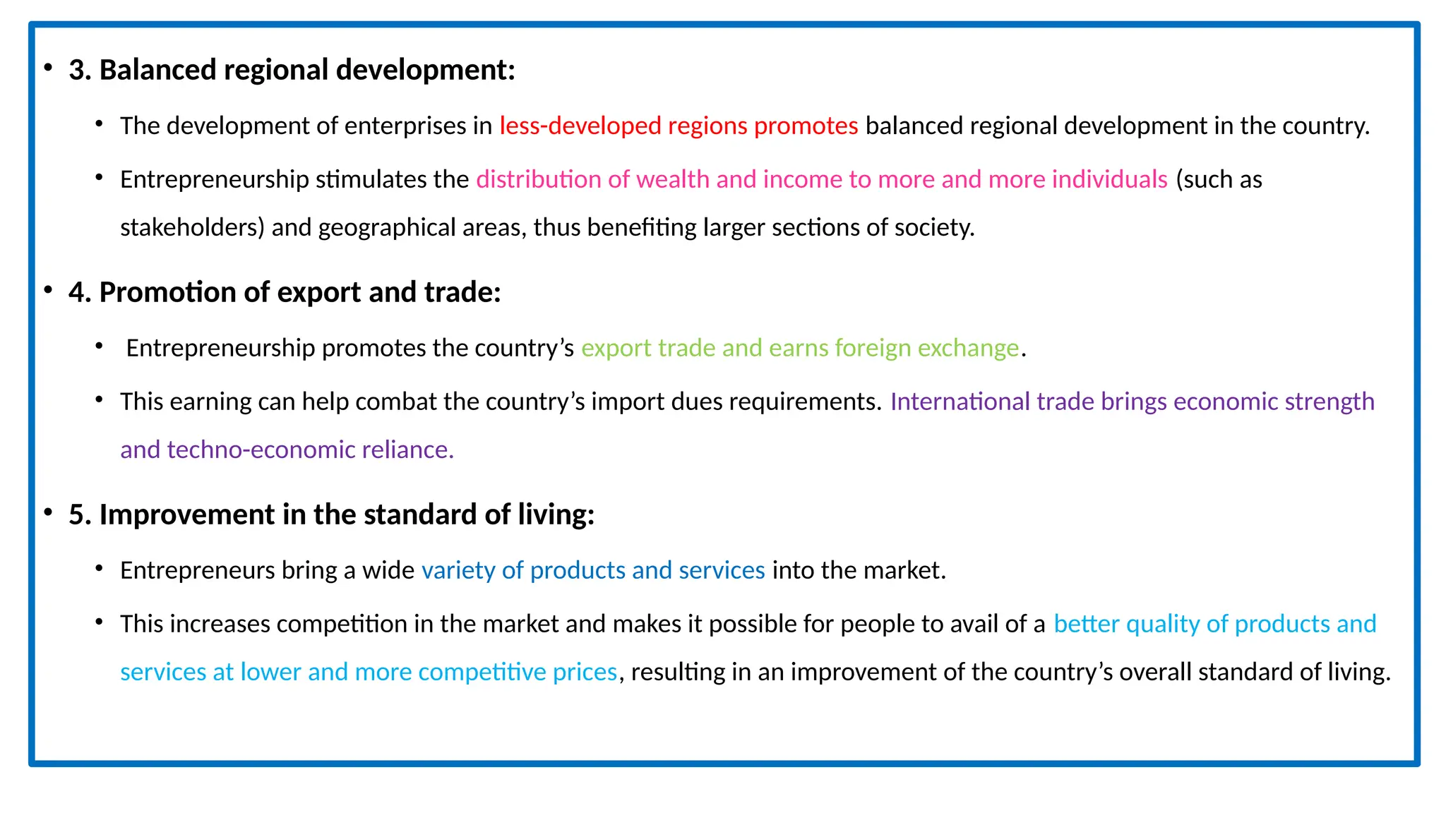 • 3. Balanced regional development:
• The development of enterprises in less-developed regions promotes balanced regional development in the country.
• Entrepreneurship stimulates the distribution of wealth and income to more and more individuals (such as
stakeholders) and geographical areas, thus benefiting larger sections of society.
• 4. Promotion of export and trade:
• Entrepreneurship promotes the country’s export trade and earns foreign exchange.
• This earning can help combat the country’s import dues requirements. International trade brings economic strength
and techno-economic reliance.
• 5. Improvement in the standard of living:
• Entrepreneurs bring a wide variety of products and services into the market.
• This increases competition in the market and makes it possible for people to avail of a better quality of products and
services at lower and more competitive prices, resulting in an improvement of the country’s overall standard of living.
 