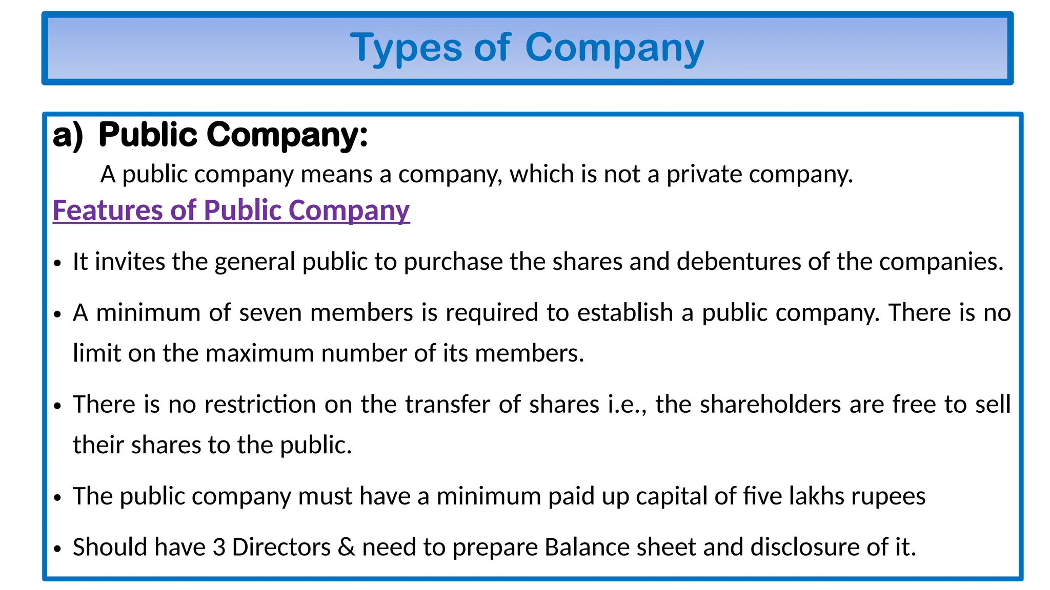 Types of Company
a) Public Company:
A public company means a company, which is not a private company.
Features of Public Company
• It invites the general public to purchase the shares and debentures of the companies.
• A minimum of seven members is required to establish a public company. There is no
limit on the maximum number of its members.
• There is no restriction on the transfer of shares i.e., the shareholders are free to sell
their shares to the public.
• The public company must have a minimum paid up capital of five lakhs rupees
• Should have 3 Directors & need to prepare Balance sheet and disclosure of it.
 
