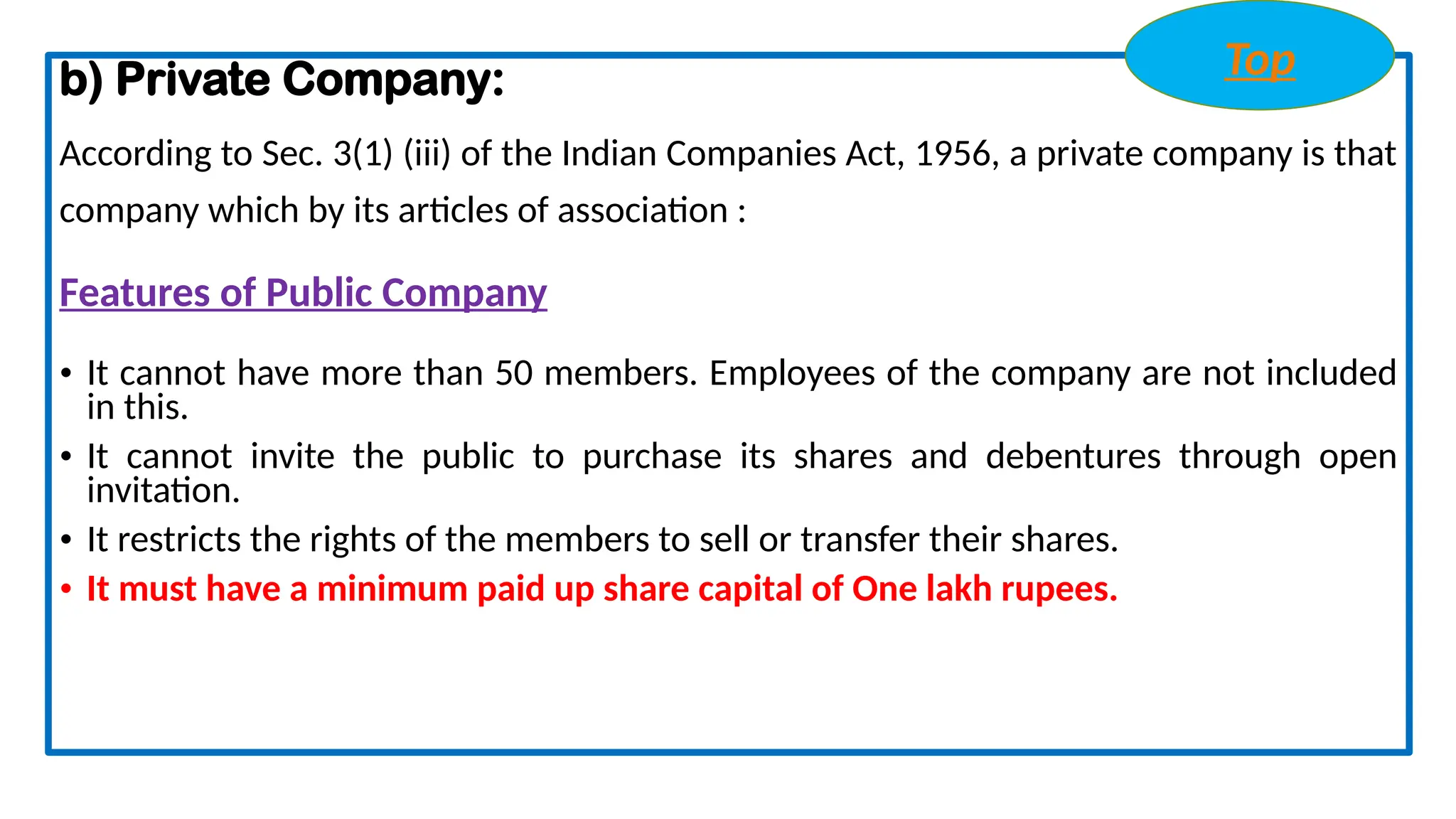 b) Private Company:
According to Sec. 3(1) (iii) of the Indian Companies Act, 1956, a private company is that
company which by its articles of association :
Features of Public Company
• It cannot have more than 50 members. Employees of the company are not included
in this.
• It cannot invite the public to purchase its shares and debentures through open
invitation.
• It restricts the rights of the members to sell or transfer their shares.
• It must have a minimum paid up share capital of One lakh rupees.
Top
 