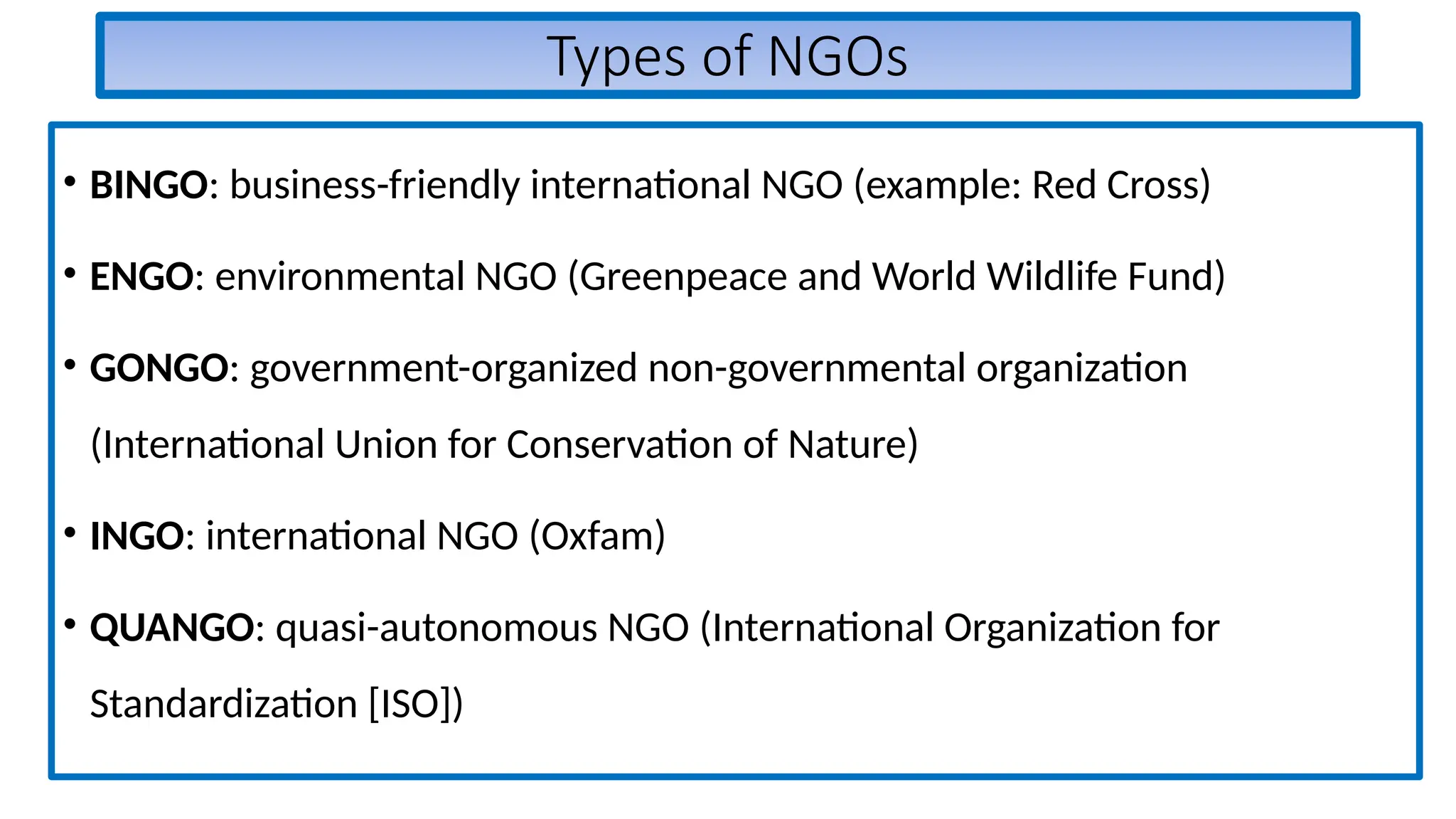 Types of NGOs
• BINGO: business-friendly international NGO (example: Red Cross)
• ENGO: environmental NGO (Greenpeace and World Wildlife Fund)
• GONGO: government-organized non-governmental organization
(International Union for Conservation of Nature)
• INGO: international NGO (Oxfam)
• QUANGO: quasi-autonomous NGO (International Organization for
Standardization [ISO])
 
