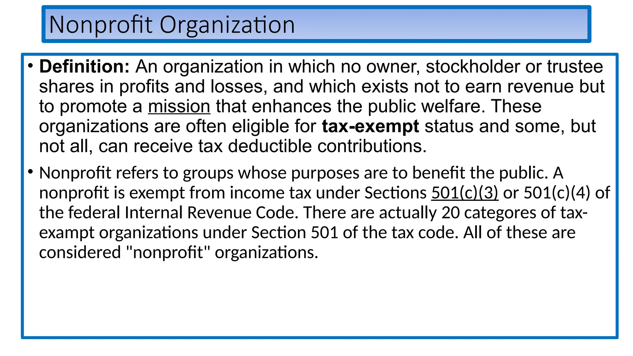 Nonprofit Organization
• Definition: An organization in which no owner, stockholder or trustee
shares in profits and losses, and which exists not to earn revenue but
to promote a mission that enhances the public welfare. These
organizations are often eligible for tax-exempt status and some, but
not all, can receive tax deductible contributions.
• Nonprofit refers to groups whose purposes are to benefit the public. A
nonprofit is exempt from income tax under Sections 501(c)(3) or 501(c)(4) of
the federal Internal Revenue Code. There are actually 20 categores of tax-
exampt organizations under Section 501 of the tax code. All of these are
considered "nonprofit" organizations.
 