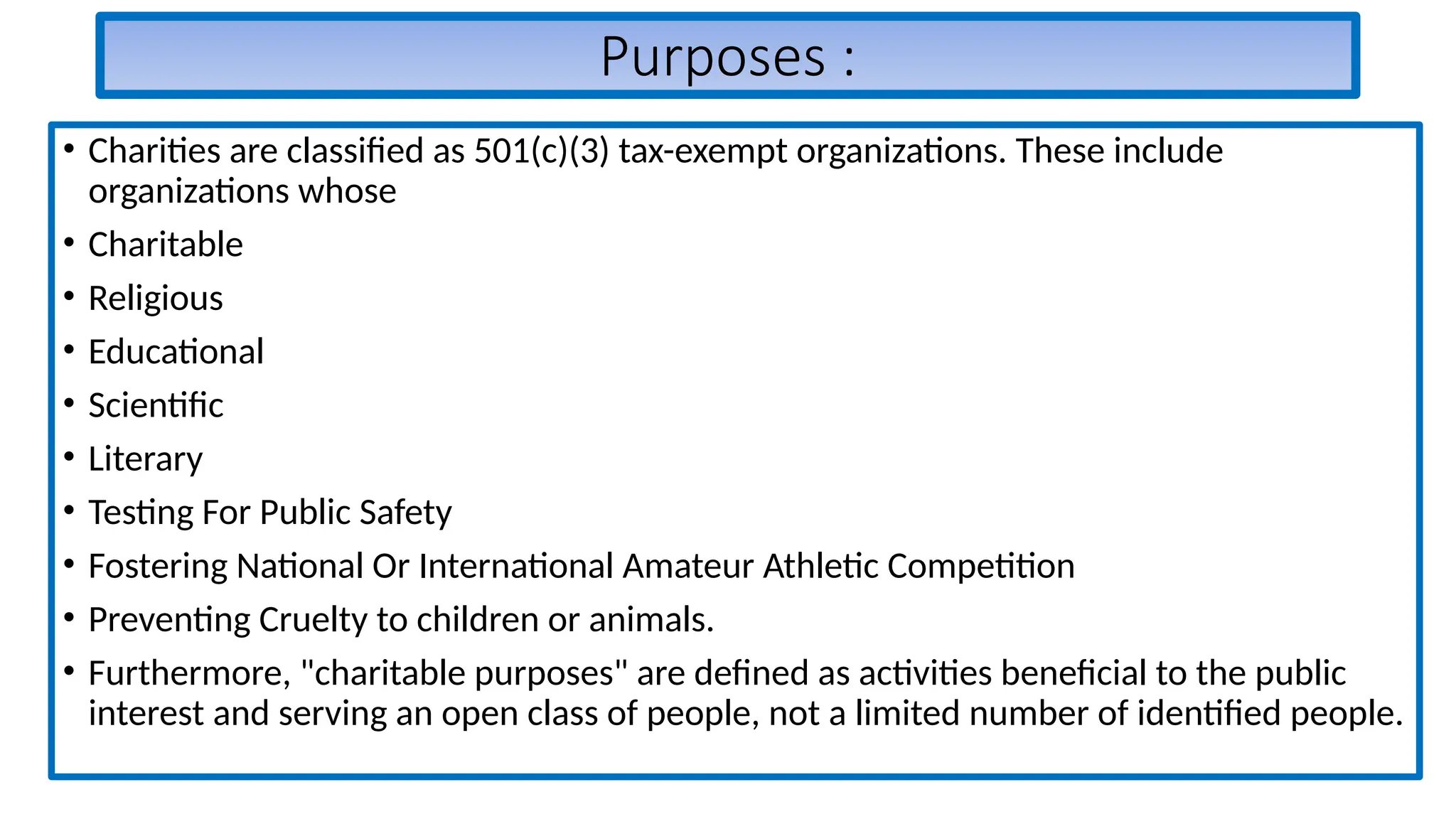 Purposes :
• Charities are classified as 501(c)(3) tax-exempt organizations. These include
organizations whose
• Charitable
• Religious
• Educational
• Scientific
• Literary
• Testing For Public Safety
• Fostering National Or International Amateur Athletic Competition
• Preventing Cruelty to children or animals.
• Furthermore, "charitable purposes" are defined as activities beneficial to the public
interest and serving an open class of people, not a limited number of identified people.
 