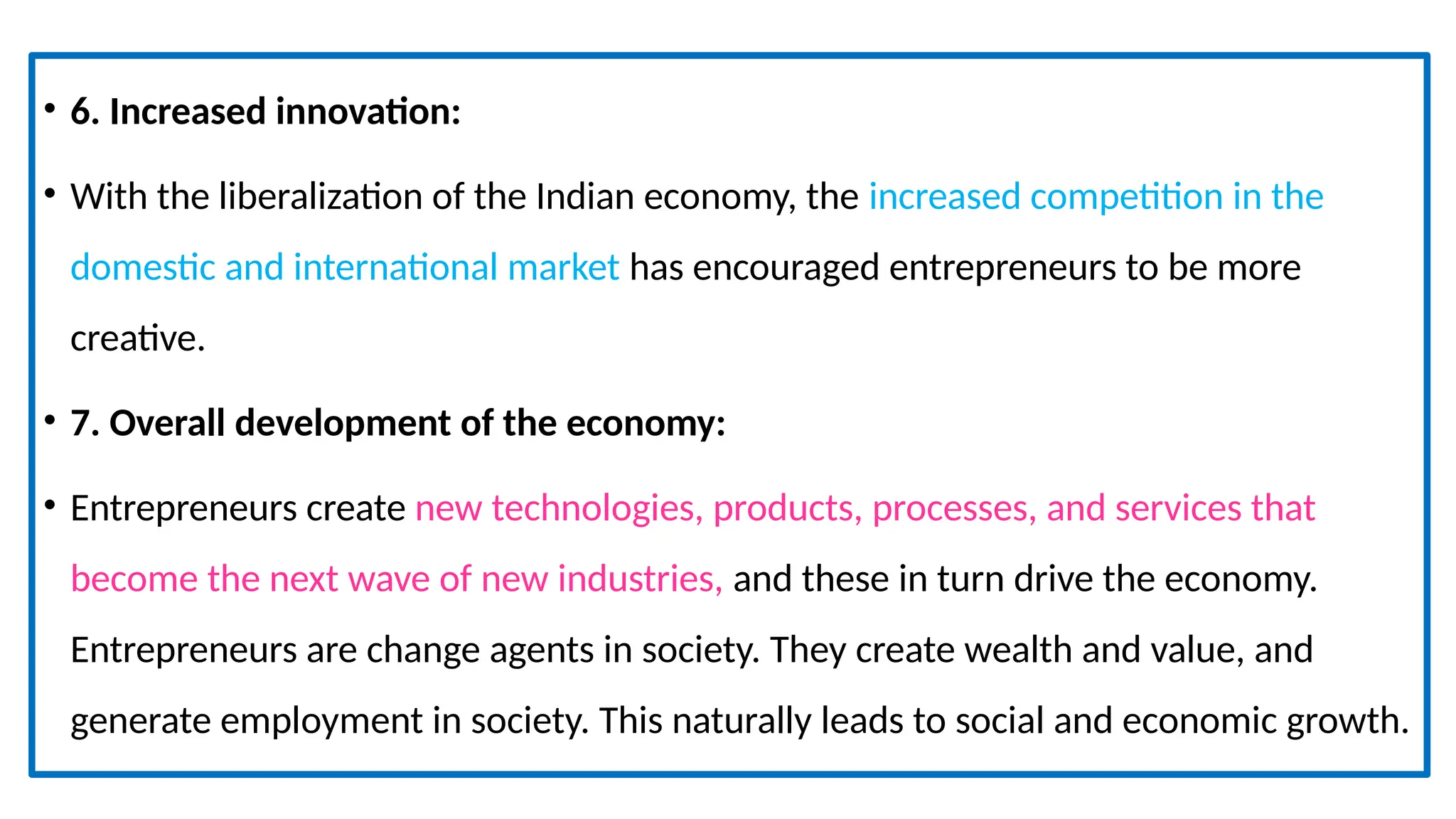 • 6. Increased innovation:
• With the liberalization of the Indian economy, the increased competition in the
domestic and international market has encouraged entrepreneurs to be more
creative.
• 7. Overall development of the economy:
• Entrepreneurs create new technologies, products, processes, and services that
become the next wave of new industries, and these in turn drive the economy.
Entrepreneurs are change agents in society. They create wealth and value, and
generate employment in society. This naturally leads to social and economic growth.
 