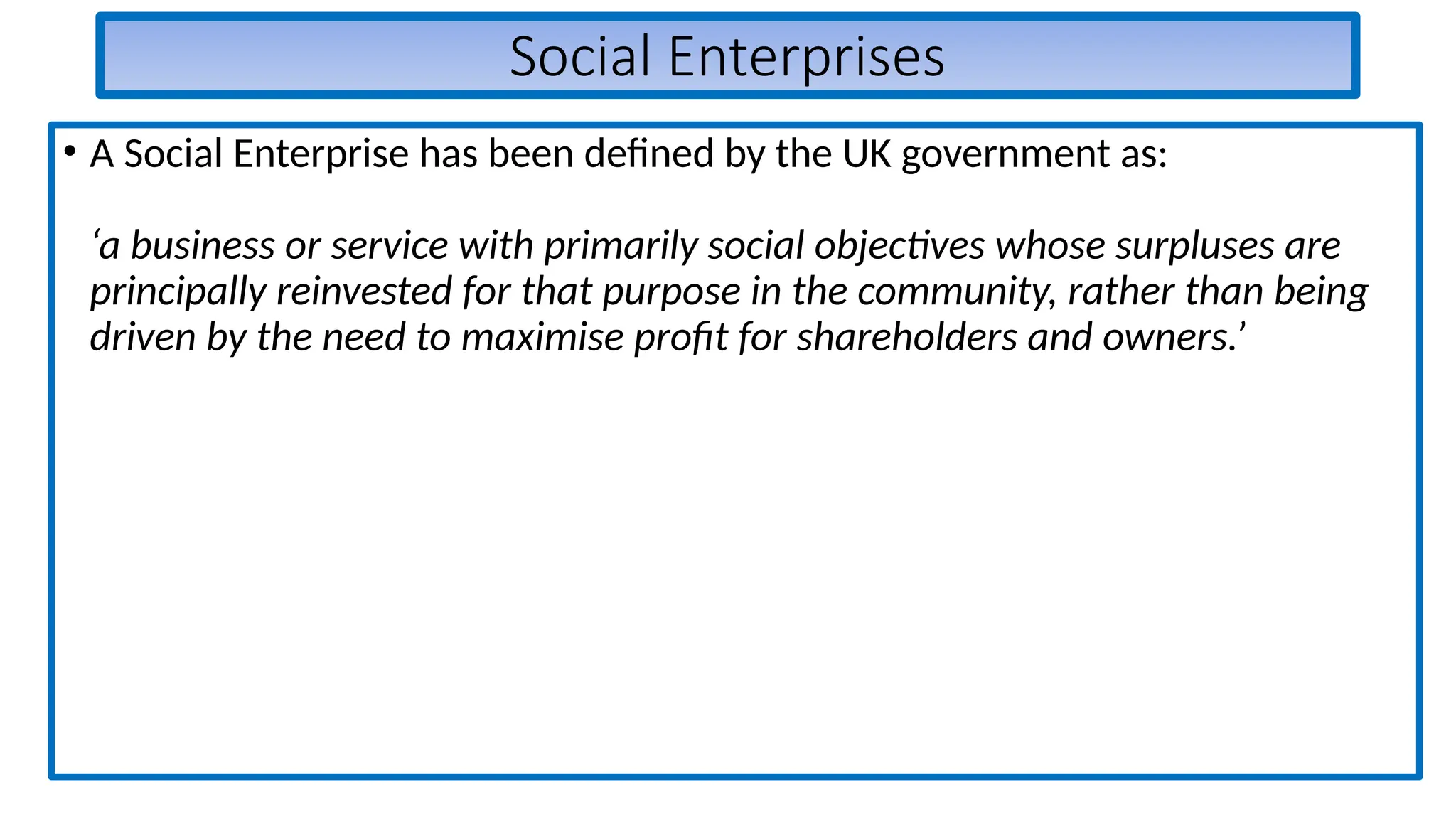 Social Enterprises
• A Social Enterprise has been defined by the UK government as:
‘a business or service with primarily social objectives whose surpluses are
principally reinvested for that purpose in the community, rather than being
driven by the need to maximise profit for shareholders and owners.’
 