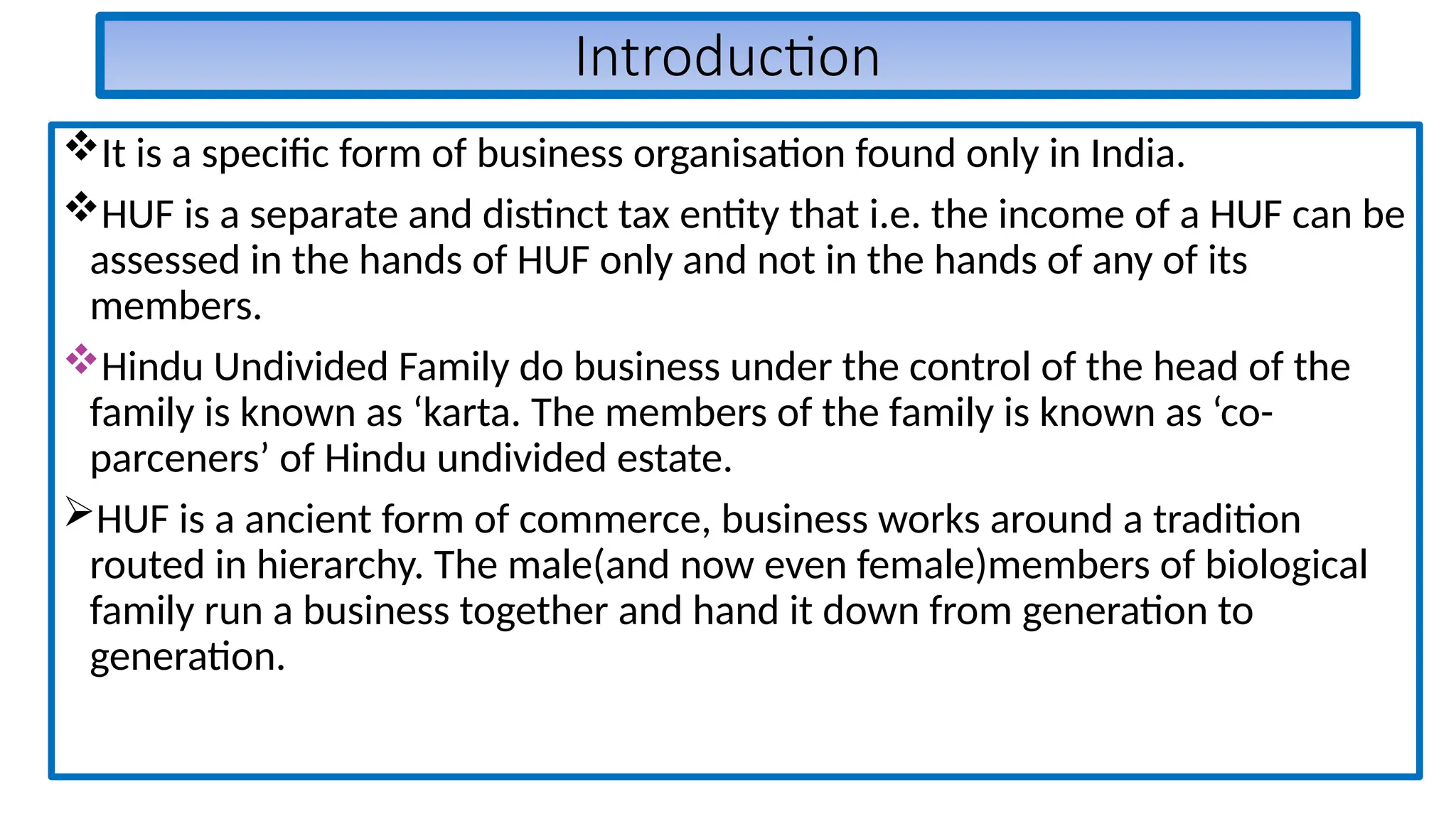 Introduction
It is a specific form of business organisation found only in India.
HUF is a separate and distinct tax entity that i.e. the income of a HUF can be
assessed in the hands of HUF only and not in the hands of any of its
members.
Hindu Undivided Family do business under the control of the head of the
family is known as ‘karta. The members of the family is known as ‘co-
parceners’ of Hindu undivided estate.
HUF is a ancient form of commerce, business works around a tradition
routed in hierarchy. The male(and now even female)members of biological
family run a business together and hand it down from generation to
generation.
 