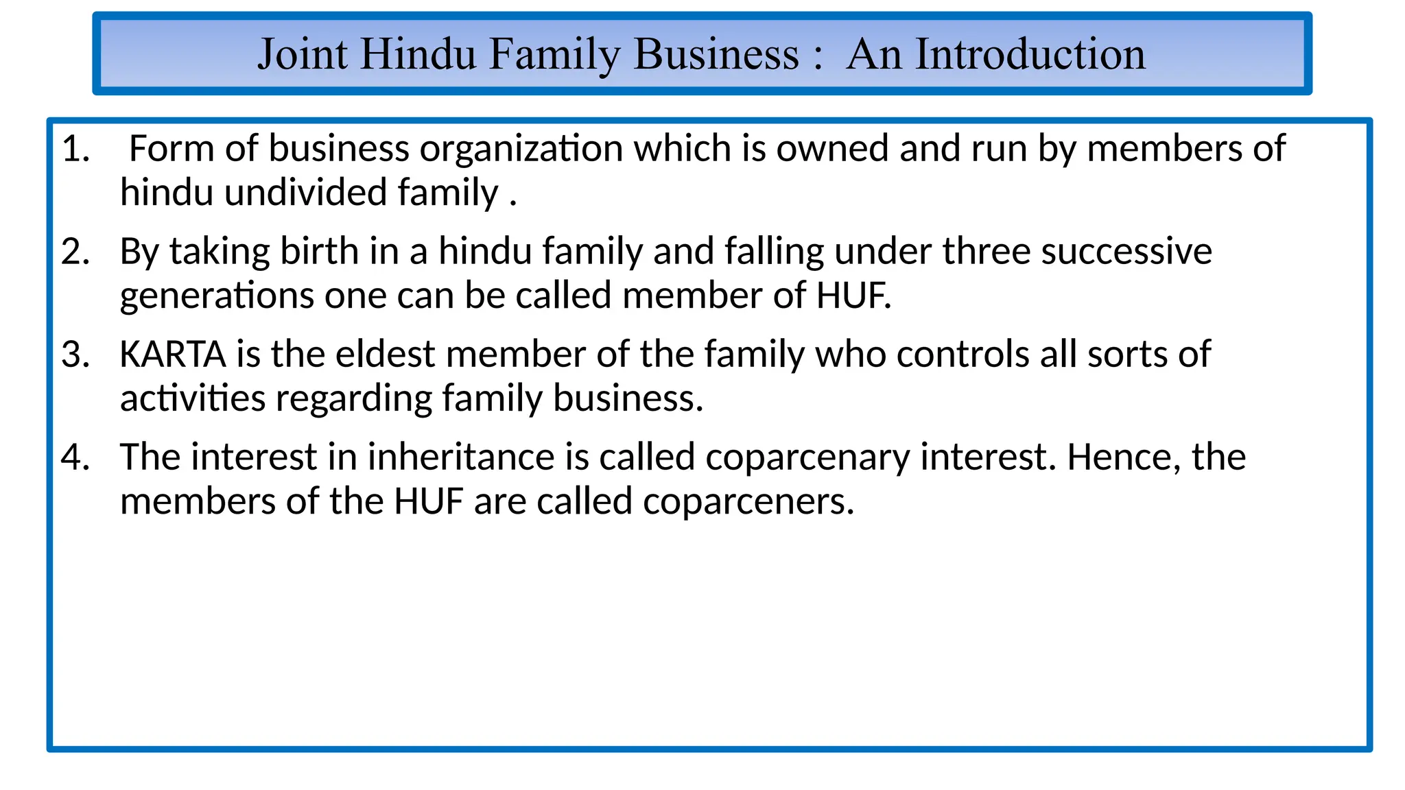 Joint Hindu Family Business : An Introduction
1. Form of business organization which is owned and run by members of
hindu undivided family .
2. By taking birth in a hindu family and falling under three successive
generations one can be called member of HUF.
3. KARTA is the eldest member of the family who controls all sorts of
activities regarding family business.
4. The interest in inheritance is called coparcenary interest. Hence, the
members of the HUF are called coparceners.
 