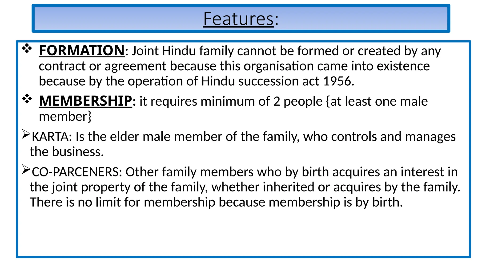 Features:
 FORMATION: Joint Hindu family cannot be formed or created by any
contract or agreement because this organisation came into existence
because by the operation of Hindu succession act 1956.
 MEMBERSHIP: it requires minimum of 2 people {at least one male
member}
KARTA: Is the elder male member of the family, who controls and manages
the business.
CO-PARCENERS: Other family members who by birth acquires an interest in
the joint property of the family, whether inherited or acquires by the family.
There is no limit for membership because membership is by birth.
 