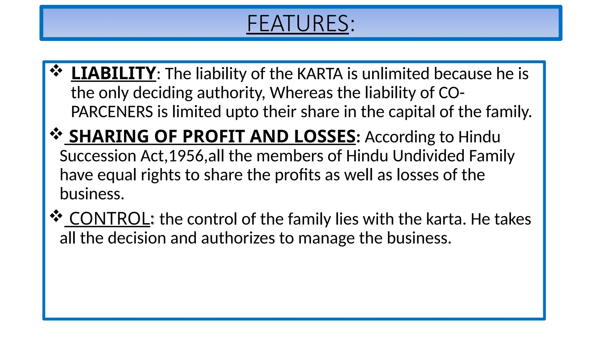FEATURES:
 LIABILITY: The liability of the KARTA is unlimited because he is
the only deciding authority, Whereas the liability of CO-
PARCENERS is limited upto their share in the capital of the family.
 SHARING OF PROFIT AND LOSSES: According to Hindu
Succession Act,1956,all the members of Hindu Undivided Family
have equal rights to share the profits as well as losses of the
business.
 CONTROL: the control of the family lies with the karta. He takes
all the decision and authorizes to manage the business.
 