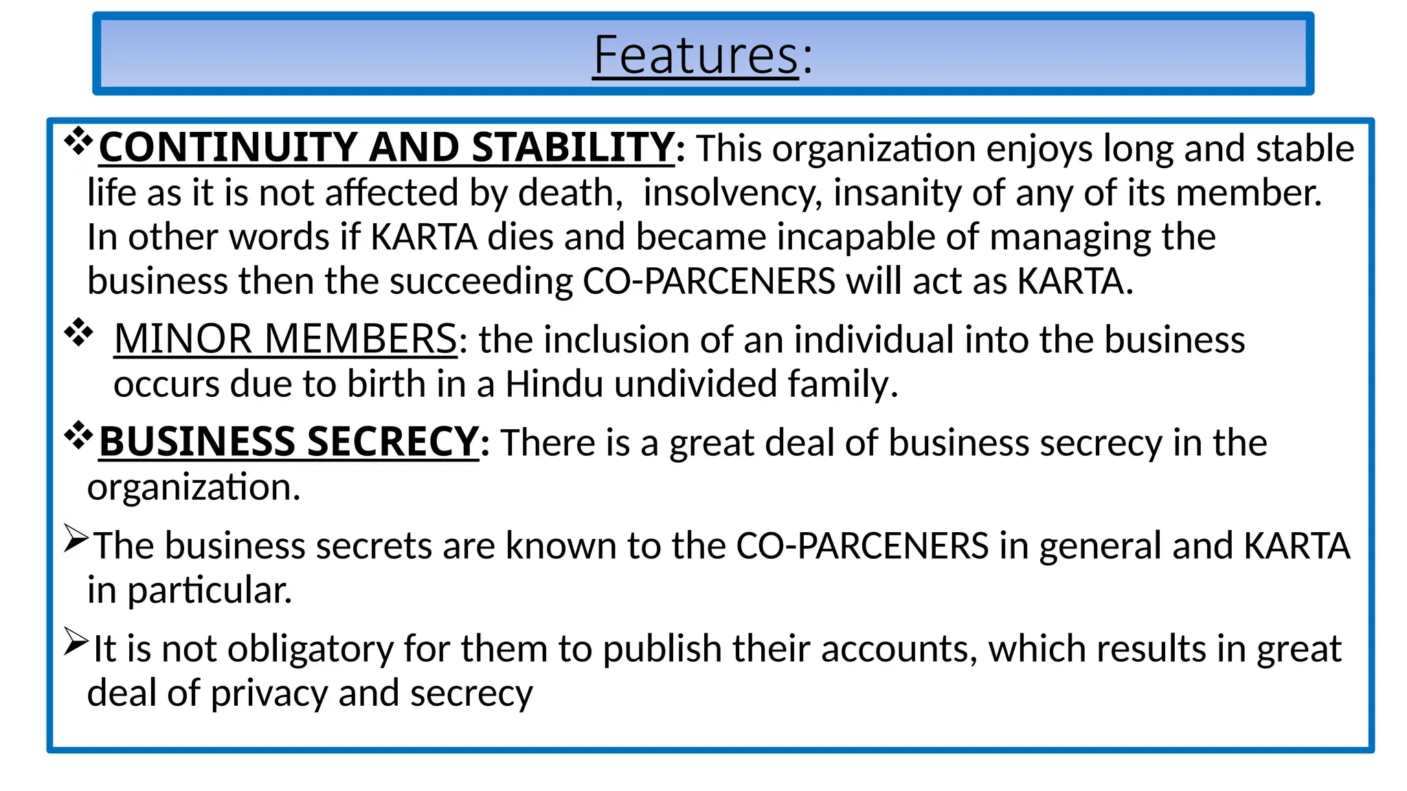 Features:
CONTINUITY AND STABILITY: This organization enjoys long and stable
life as it is not affected by death, insolvency, insanity of any of its member.
In other words if KARTA dies and became incapable of managing the
business then the succeeding CO-PARCENERS will act as KARTA.
 MINOR MEMBERS: the inclusion of an individual into the business
occurs due to birth in a Hindu undivided family.
BUSINESS SECRECY: There is a great deal of business secrecy in the
organization.
The business secrets are known to the CO-PARCENERS in general and KARTA
in particular.
It is not obligatory for them to publish their accounts, which results in great
deal of privacy and secrecy
 