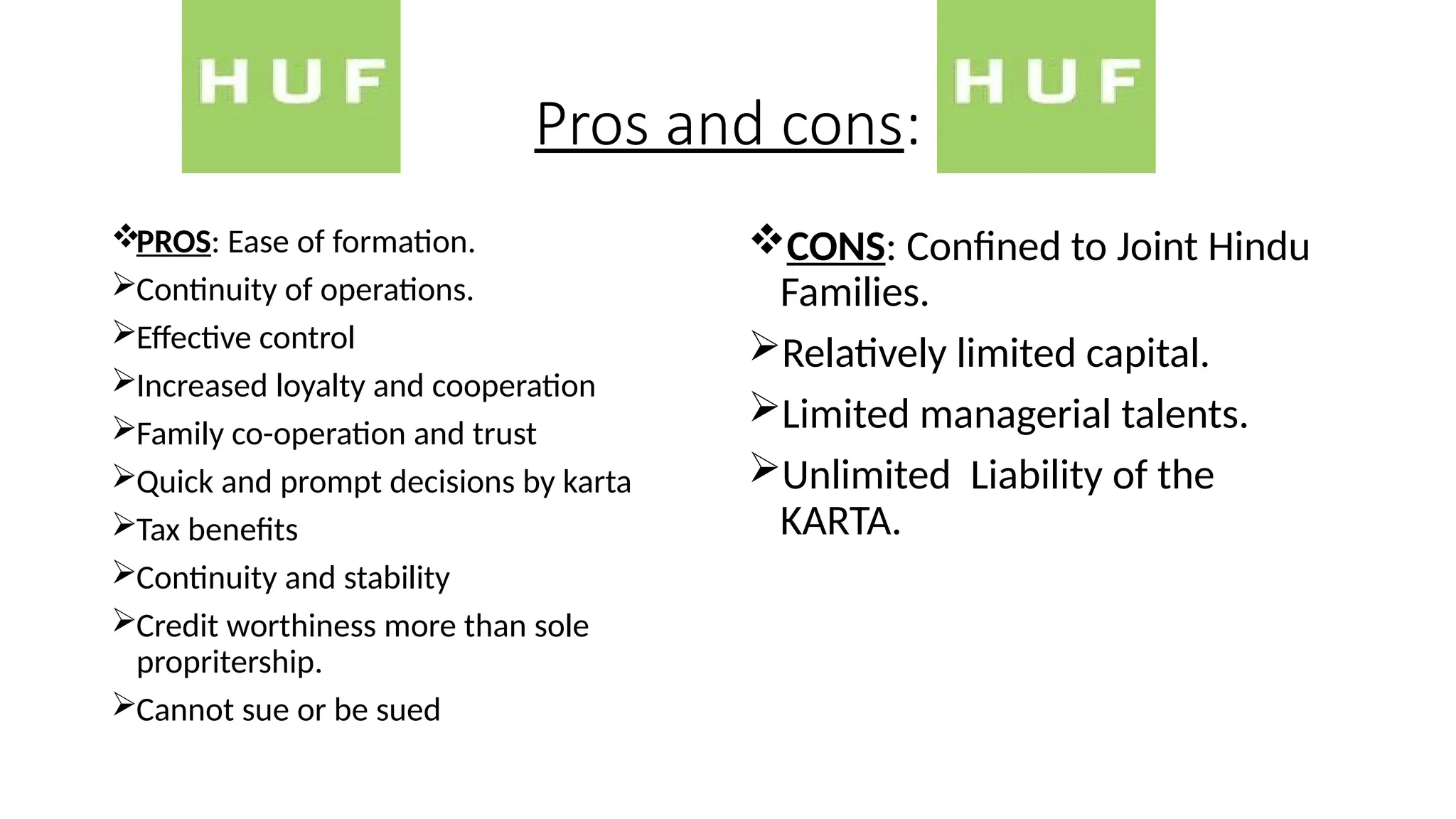 Pros and cons:
PROS: Ease of formation.
Continuity of operations.
Effective control
Increased loyalty and cooperation
Family co-operation and trust
Quick and prompt decisions by karta
Tax benefits
Continuity and stability
Credit worthiness more than sole
propritership.
Cannot sue or be sued
CONS: Confined to Joint Hindu
Families.
Relatively limited capital.
Limited managerial talents.
Unlimited Liability of the
KARTA.
 