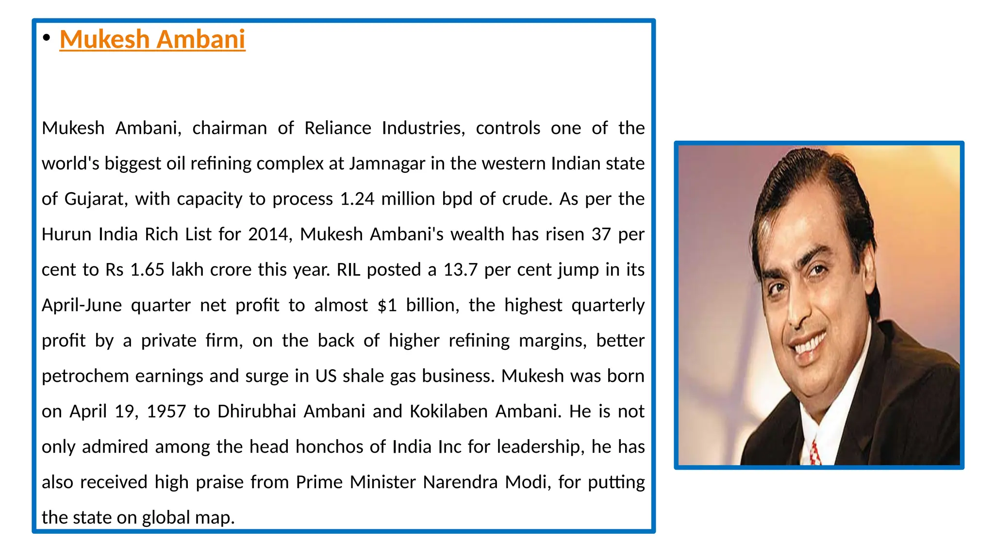• Mukesh Ambani
Mukesh Ambani, chairman of Reliance Industries, controls one of the
world's biggest oil refining complex at Jamnagar in the western Indian state
of Gujarat, with capacity to process 1.24 million bpd of crude. As per the
Hurun India Rich List for 2014, Mukesh Ambani's wealth has risen 37 per
cent to Rs 1.65 lakh crore this year. RIL posted a 13.7 per cent jump in its
April-June quarter net profit to almost $1 billion, the highest quarterly
profit by a private firm, on the back of higher refining margins, better
petrochem earnings and surge in US shale gas business. Mukesh was born
on April 19, 1957 to Dhirubhai Ambani and Kokilaben Ambani. He is not
only admired among the head honchos of India Inc for leadership, he has
also received high praise from Prime Minister Narendra Modi, for putting
the state on global map.
 