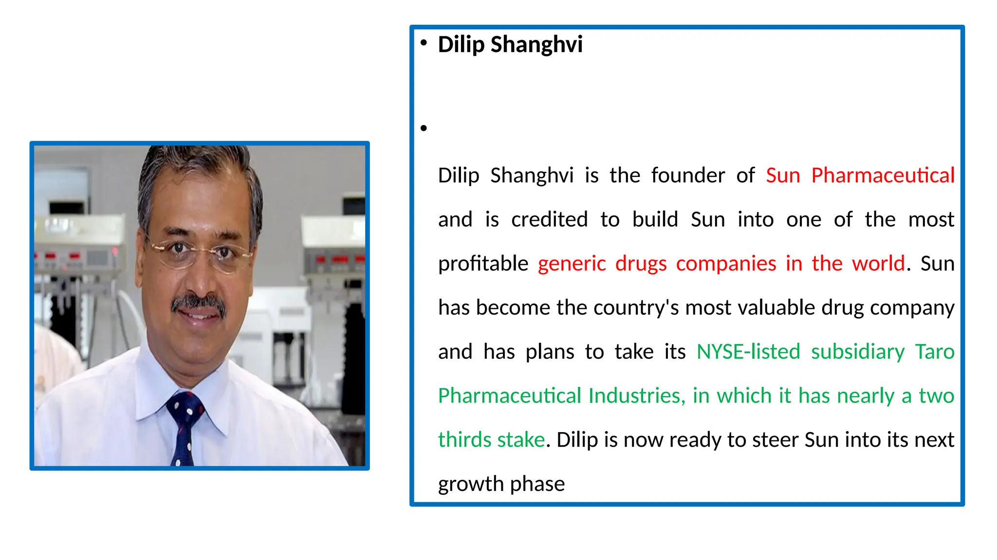 • Dilip Shanghvi
•
Dilip Shanghvi is the founder of Sun Pharmaceutical
and is credited to build Sun into one of the most
profitable generic drugs companies in the world. Sun
has become the country's most valuable drug company
and has plans to take its NYSE-listed subsidiary Taro
Pharmaceutical Industries, in which it has nearly a two
thirds stake. Dilip is now ready to steer Sun into its next
growth phase
 