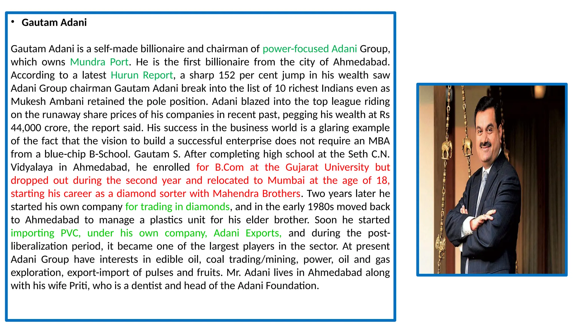 • Gautam Adani
Gautam Adani is a self-made billionaire and chairman of power-focused Adani Group,
which owns Mundra Port. He is the first billionaire from the city of Ahmedabad.
According to a latest Hurun Report, a sharp 152 per cent jump in his wealth saw
Adani Group chairman Gautam Adani break into the list of 10 richest Indians even as
Mukesh Ambani retained the pole position. Adani blazed into the top league riding
on the runaway share prices of his companies in recent past, pegging his wealth at Rs
44,000 crore, the report said. His success in the business world is a glaring example
of the fact that the vision to build a successful enterprise does not require an MBA
from a blue-chip B-School. Gautam S. After completing high school at the Seth C.N.
Vidyalaya in Ahmedabad, he enrolled for B.Com at the Gujarat University but
dropped out during the second year and relocated to Mumbai at the age of 18,
starting his career as a diamond sorter with Mahendra Brothers. Two years later he
started his own company for trading in diamonds, and in the early 1980s moved back
to Ahmedabad to manage a plastics unit for his elder brother. Soon he started
importing PVC, under his own company, Adani Exports, and during the post-
liberalization period, it became one of the largest players in the sector. At present
Adani Group have interests in edible oil, coal trading/mining, power, oil and gas
exploration, export-import of pulses and fruits. Mr. Adani lives in Ahmedabad along
with his wife Priti, who is a dentist and head of the Adani Foundation.
 