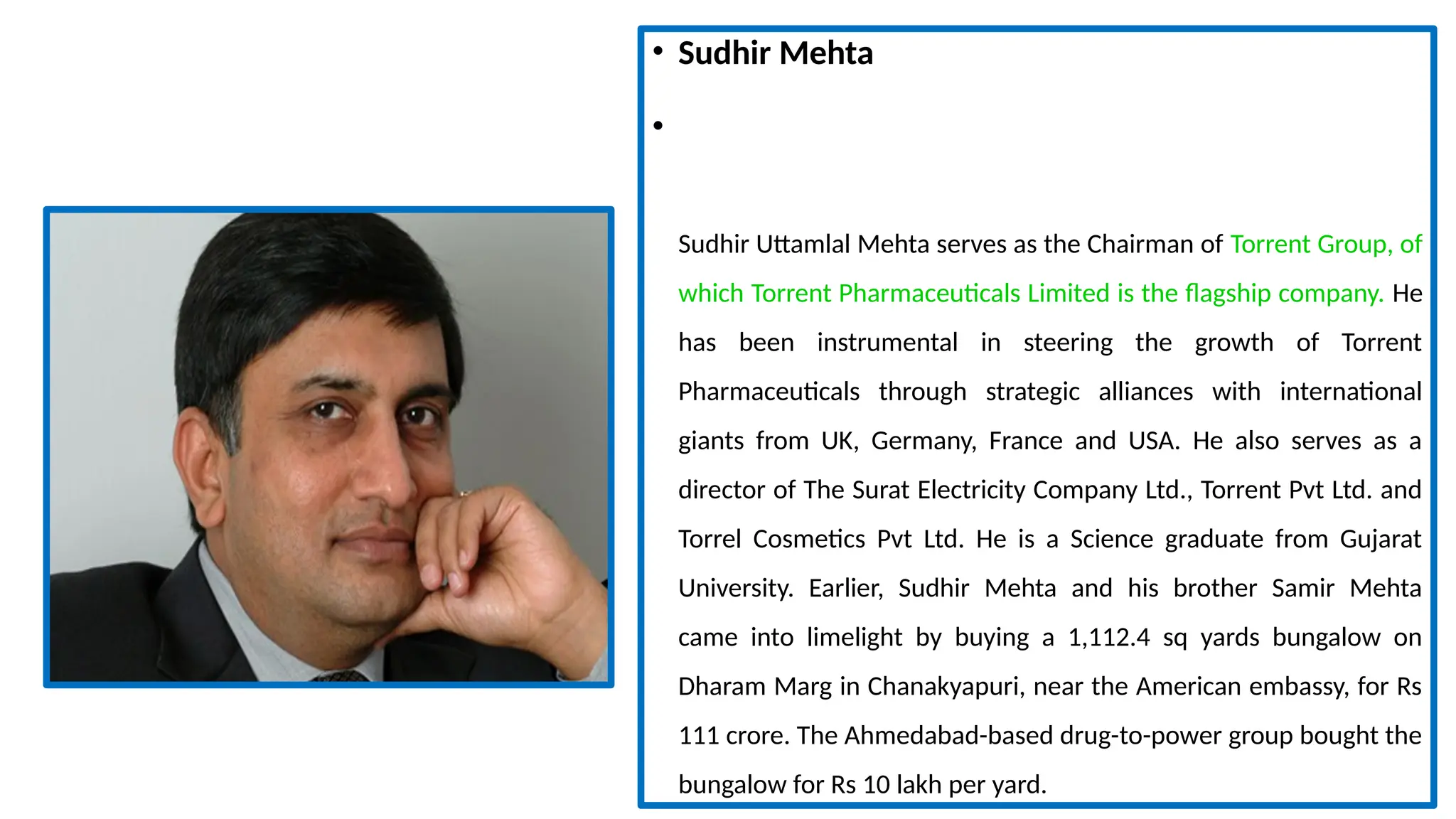 • Sudhir Mehta
•
Sudhir Uttamlal Mehta serves as the Chairman of Torrent Group, of
which Torrent Pharmaceuticals Limited is the flagship company. He
has been instrumental in steering the growth of Torrent
Pharmaceuticals through strategic alliances with international
giants from UK, Germany, France and USA. He also serves as a
director of The Surat Electricity Company Ltd., Torrent Pvt Ltd. and
Torrel Cosmetics Pvt Ltd. He is a Science graduate from Gujarat
University. Earlier, Sudhir Mehta and his brother Samir Mehta
came into limelight by buying a 1,112.4 sq yards bungalow on
Dharam Marg in Chanakyapuri, near the American embassy, for Rs
111 crore. The Ahmedabad-based drug-to-power group bought the
bungalow for Rs 10 lakh per yard.
 