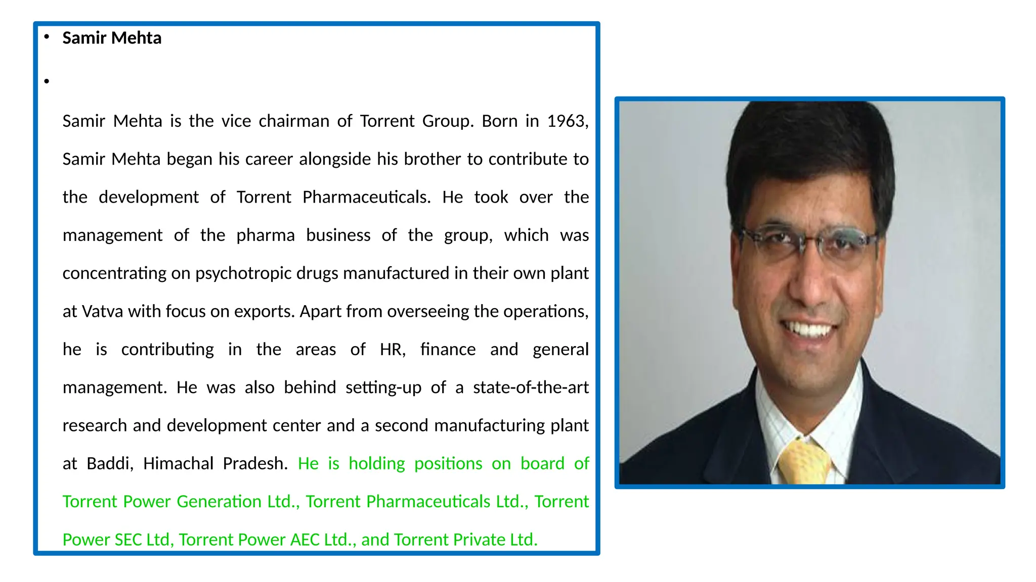 • Samir Mehta
•
Samir Mehta is the vice chairman of Torrent Group. Born in 1963,
Samir Mehta began his career alongside his brother to contribute to
the development of Torrent Pharmaceuticals. He took over the
management of the pharma business of the group, which was
concentrating on psychotropic drugs manufactured in their own plant
at Vatva with focus on exports. Apart from overseeing the operations,
he is contributing in the areas of HR, finance and general
management. He was also behind setting-up of a state-of-the-art
research and development center and a second manufacturing plant
at Baddi, Himachal Pradesh. He is holding positions on board of
Torrent Power Generation Ltd., Torrent Pharmaceuticals Ltd., Torrent
Power SEC Ltd, Torrent Power AEC Ltd., and Torrent Private Ltd.
 