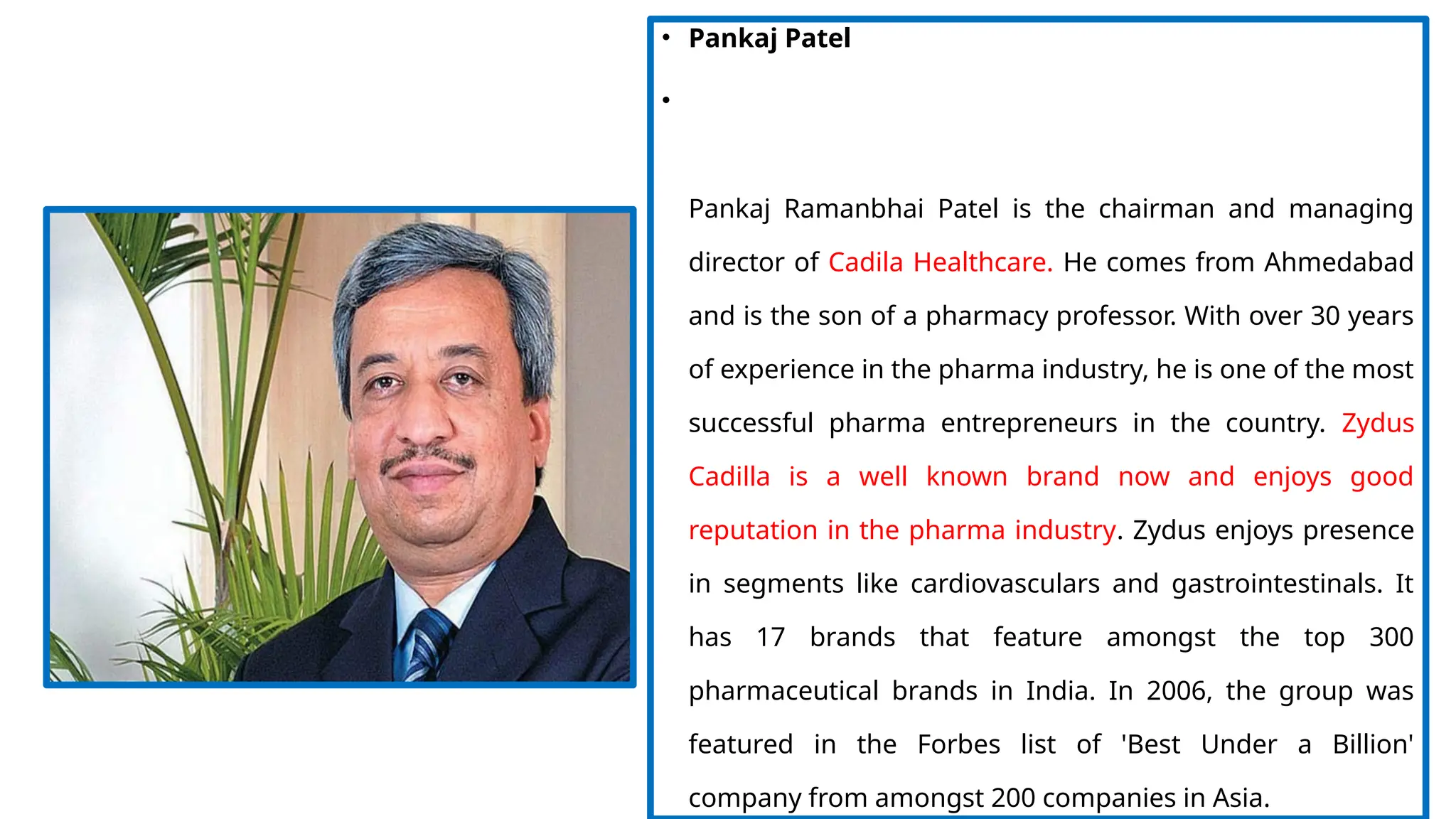 • Pankaj Patel
•
Pankaj Ramanbhai Patel is the chairman and managing
director of Cadila Healthcare. He comes from Ahmedabad
and is the son of a pharmacy professor. With over 30 years
of experience in the pharma industry, he is one of the most
successful pharma entrepreneurs in the country. Zydus
Cadilla is a well known brand now and enjoys good
reputation in the pharma industry. Zydus enjoys presence
in segments like cardiovasculars and gastrointestinals. It
has 17 brands that feature amongst the top 300
pharmaceutical brands in India. In 2006, the group was
featured in the Forbes list of 'Best Under a Billion'
company from amongst 200 companies in Asia.
 