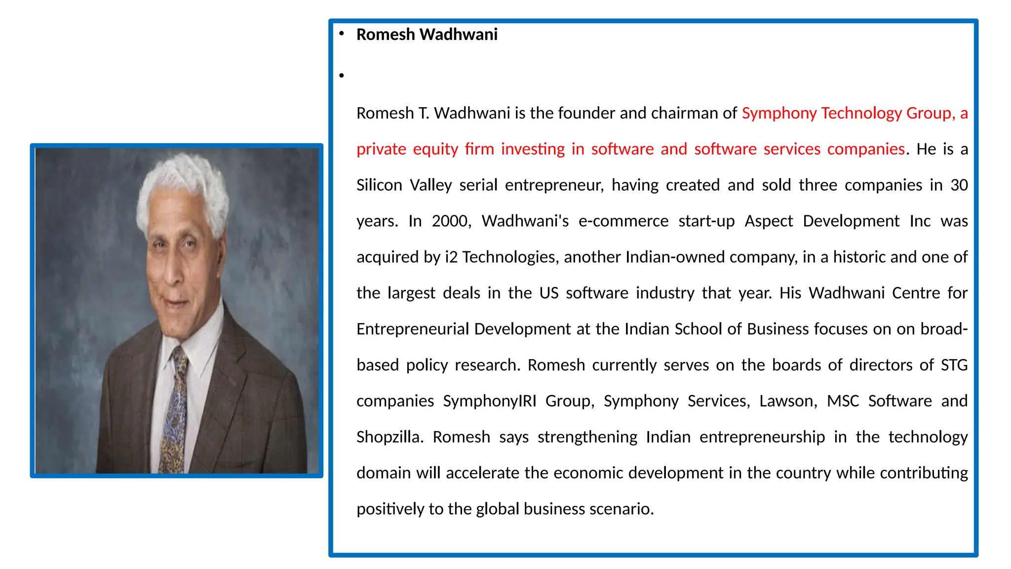 • Romesh Wadhwani
•
Romesh T. Wadhwani is the founder and chairman of Symphony Technology Group, a
private equity firm investing in software and software services companies. He is a
Silicon Valley serial entrepreneur, having created and sold three companies in 30
years. In 2000, Wadhwani's e-commerce start-up Aspect Development Inc was
acquired by i2 Technologies, another Indian-owned company, in a historic and one of
the largest deals in the US software industry that year. His Wadhwani Centre for
Entrepreneurial Development at the Indian School of Business focuses on on broad-
based policy research. Romesh currently serves on the boards of directors of STG
companies SymphonyIRI Group, Symphony Services, Lawson, MSC Software and
Shopzilla. Romesh says strengthening Indian entrepreneurship in the technology
domain will accelerate the economic development in the country while contributing
positively to the global business scenario.
 