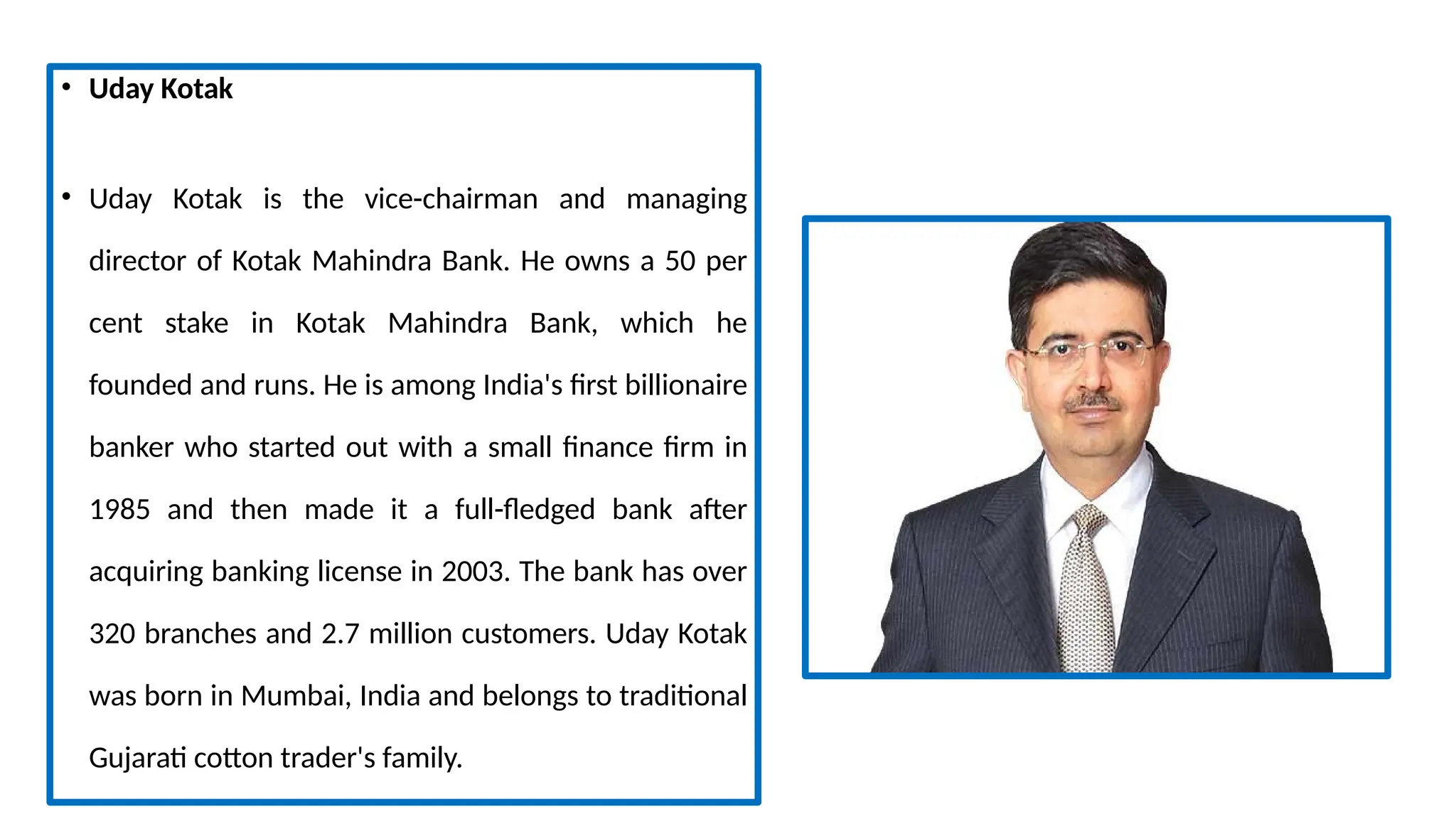 • Uday Kotak
• Uday Kotak is the vice-chairman and managing
director of Kotak Mahindra Bank. He owns a 50 per
cent stake in Kotak Mahindra Bank, which he
founded and runs. He is among India's first billionaire
banker who started out with a small finance firm in
1985 and then made it a full-fledged bank after
acquiring banking license in 2003. The bank has over
320 branches and 2.7 million customers. Uday Kotak
was born in Mumbai, India and belongs to traditional
Gujarati cotton trader's family.
 