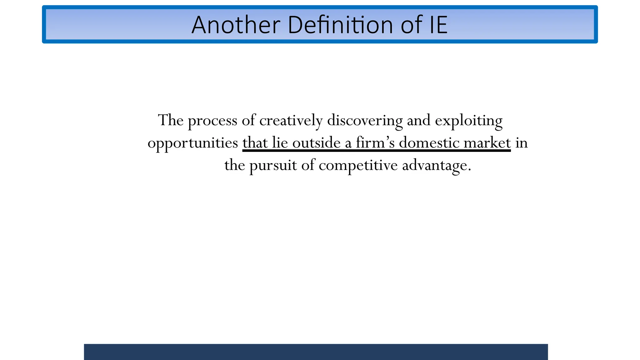 Another Definition of IE
The process of creatively discovering and exploiting
opportunities that lie outside a firm’s domestic market in
the pursuit of competitive advantage.
 
