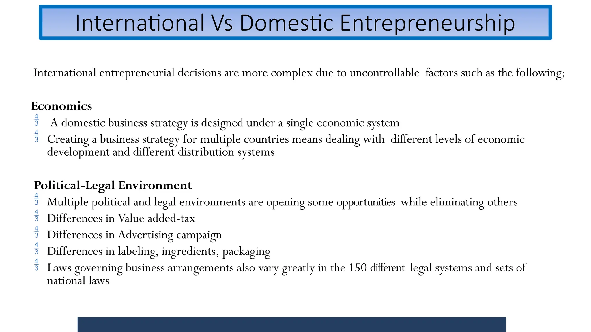 International Vs Domestic Entrepreneurship
International entrepreneurial decisions are more complex due to uncontrollable factors such as the following;
Economics
 A domestic business strategy is designed under a single economic system
 Creating a business strategy for multiple countries means dealing with different levels of economic
development and different distribution systems
Political-Legal Environment
 Multiple political and legal environments are opening some opportunities while eliminating others
 Differences in Value added-tax
 Differences in Advertising campaign
 Differences in labeling, ingredients, packaging
 Laws governing business arrangements also vary greatly in the 150 different legal systems and sets of
national laws
 