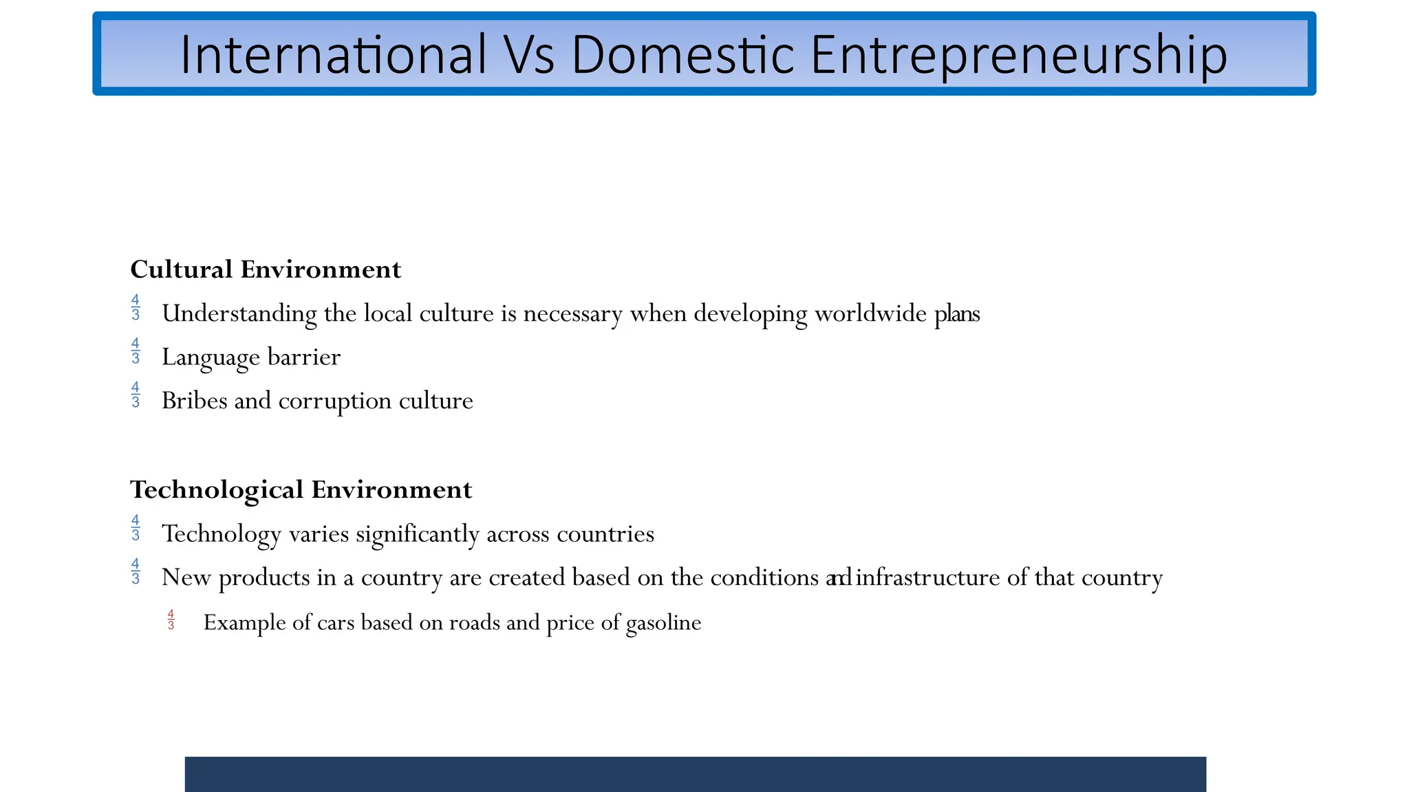 International Vs Domestic Entrepreneurship
Cultural Environment
 Understanding the local culture is necessary when developing worldwide plans
 Language barrier
 Bribes and corruption culture
Technological Environment
 Technology varies significantly across countries
 New products in a country are created based on the conditions andinfrastructure of that country
 Example of cars based on roads and price of gasoline
 