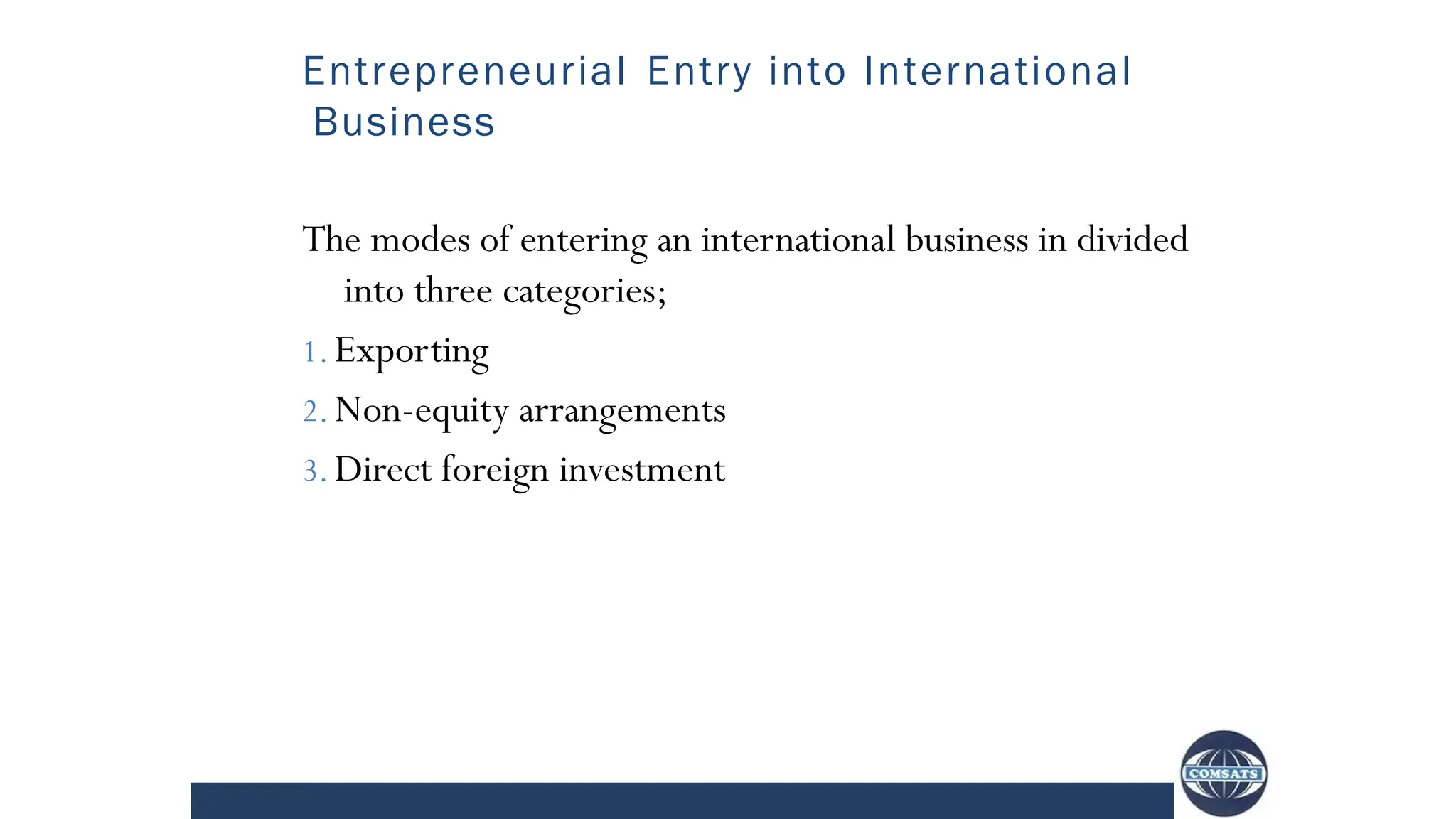 Entrepreneurial Entry into International
Business
The modes of entering an international business in divided
into three categories;
1. Exporting
2. Non-equity arrangements
3. Direct foreign investment
 