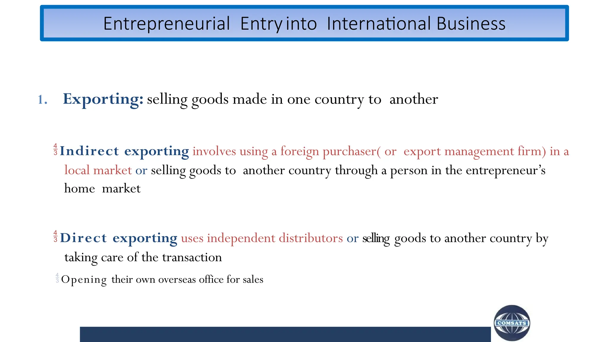 Entrepreneurial Entryinto International Business
1. Exporting: selling goods made in one country to another
Indirect exporting involves using a foreign purchaser( or export management firm) in a
local market or selling goods to another country through a person in the entrepreneur’s
home market
 Direct exporting uses independent distributors or selling goods to another country by
taking care of the transaction
Opening their own overseas office for sales
 