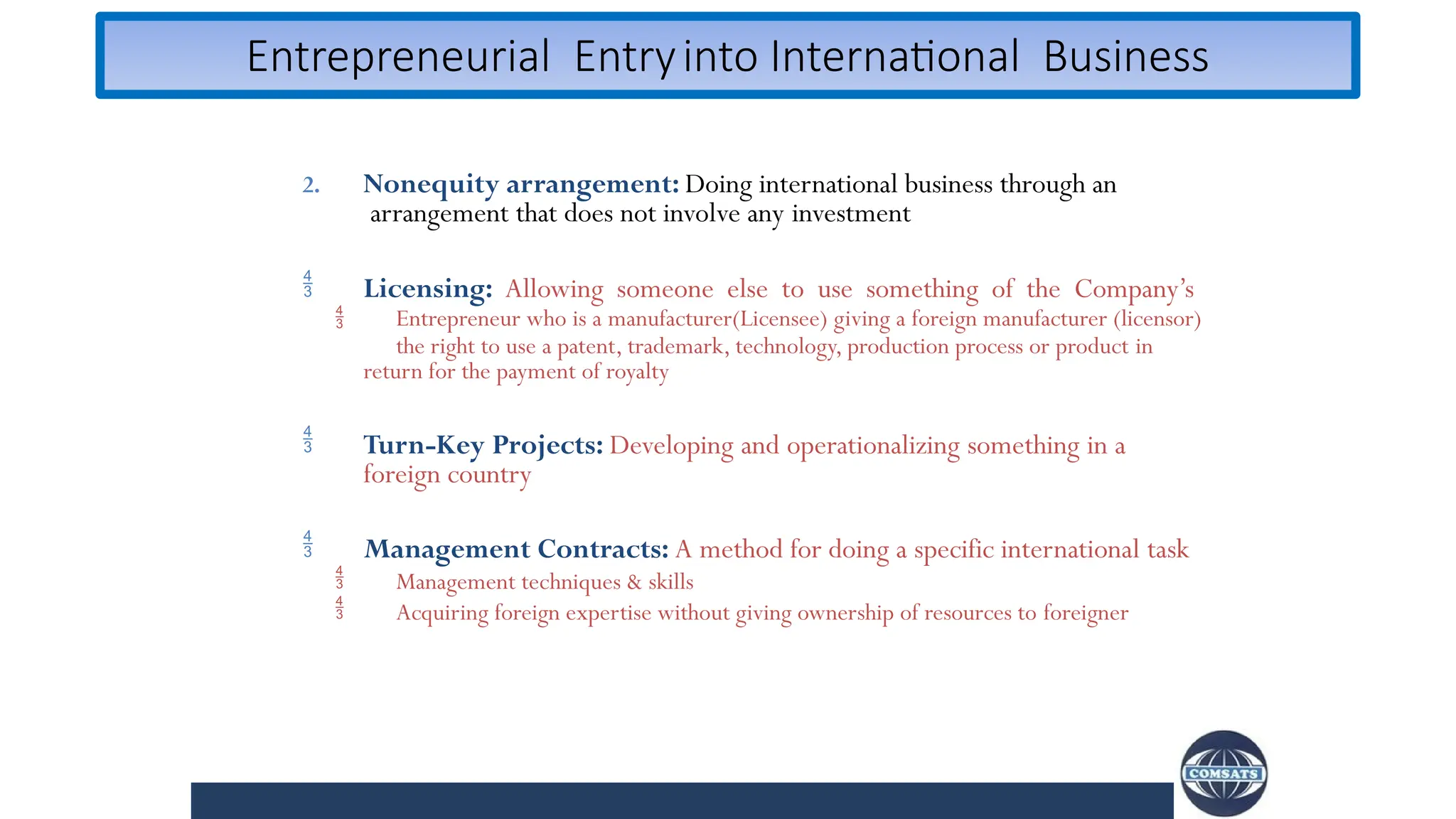 Entrepreneurial Entryinto International Business
2. Nonequity arrangement: Doing international business through an
arrangement that does not involve any investment


Licensing: Allowing someone else to use something of the Company’s
Entrepreneur who is a manufacturer(Licensee) giving a foreign manufacturer (licensor)
the right to use a patent, trademark, technology, production process or product in
return for the payment of royalty
 Turn-Key Projects: Developing and operationalizing something in a
foreign country



Management Contracts: A method for doing a specific international task
Management techniques & skills
Acquiring foreign expertise without giving ownership of resources to foreigner
 