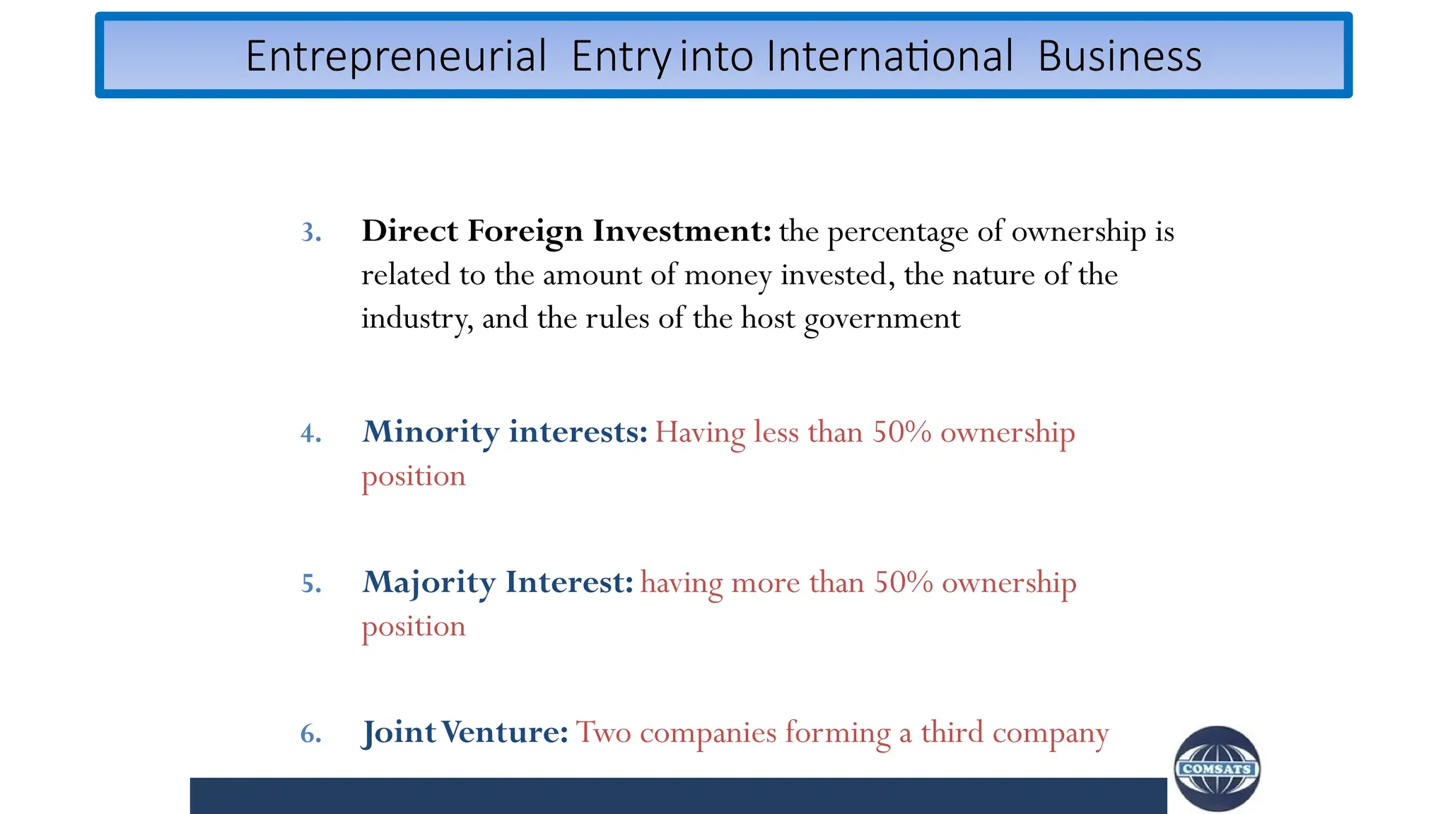 Entrepreneurial Entryinto International Business
3. Direct Foreign Investment: the percentage of ownership is
related to the amount of money invested, the nature of the
industry, and the rules of the host government
4. Minority interests: Having less than 50% ownership
position
5. Majority Interest: having more than 50% ownership
position
6. JointVenture: Two companies forming a third company
 