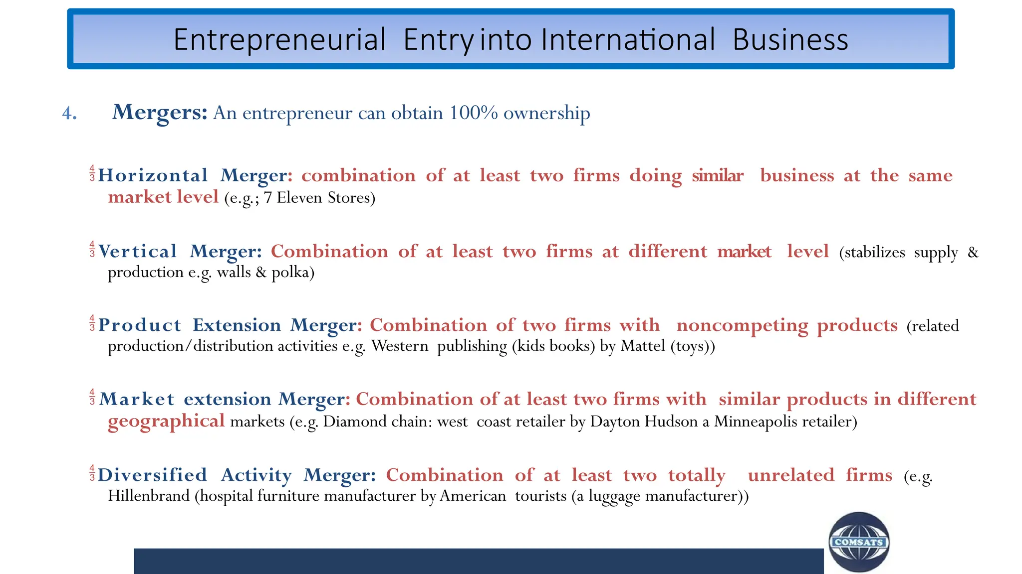 Entrepreneurial Entryinto International Business
4. Mergers: An entrepreneur can obtain 100% ownership
Horizontal Merger: combination of at least two firms doing similar business at the same
market level (e.g.; 7 Eleven Stores)
Vertical Merger: Combination of at least two firms at different market level (stabilizes supply &
production e.g. walls & polka)
Product Extension Merger: Combination of two firms with noncompeting products (related
production/distribution activities e.g. Western publishing (kids books) by Mattel (toys))
 Market extension Merger: Combination of at least two firms with similar products in different
geographical markets (e.g. Diamond chain: west coast retailer by Dayton Hudson a Minneapolis retailer)
Diversified Activity Merger: Combination of at least two totally unrelated firms (e.g.
Hillenbrand (hospital furniture manufacturer byAmerican tourists (a luggage manufacturer))
 
