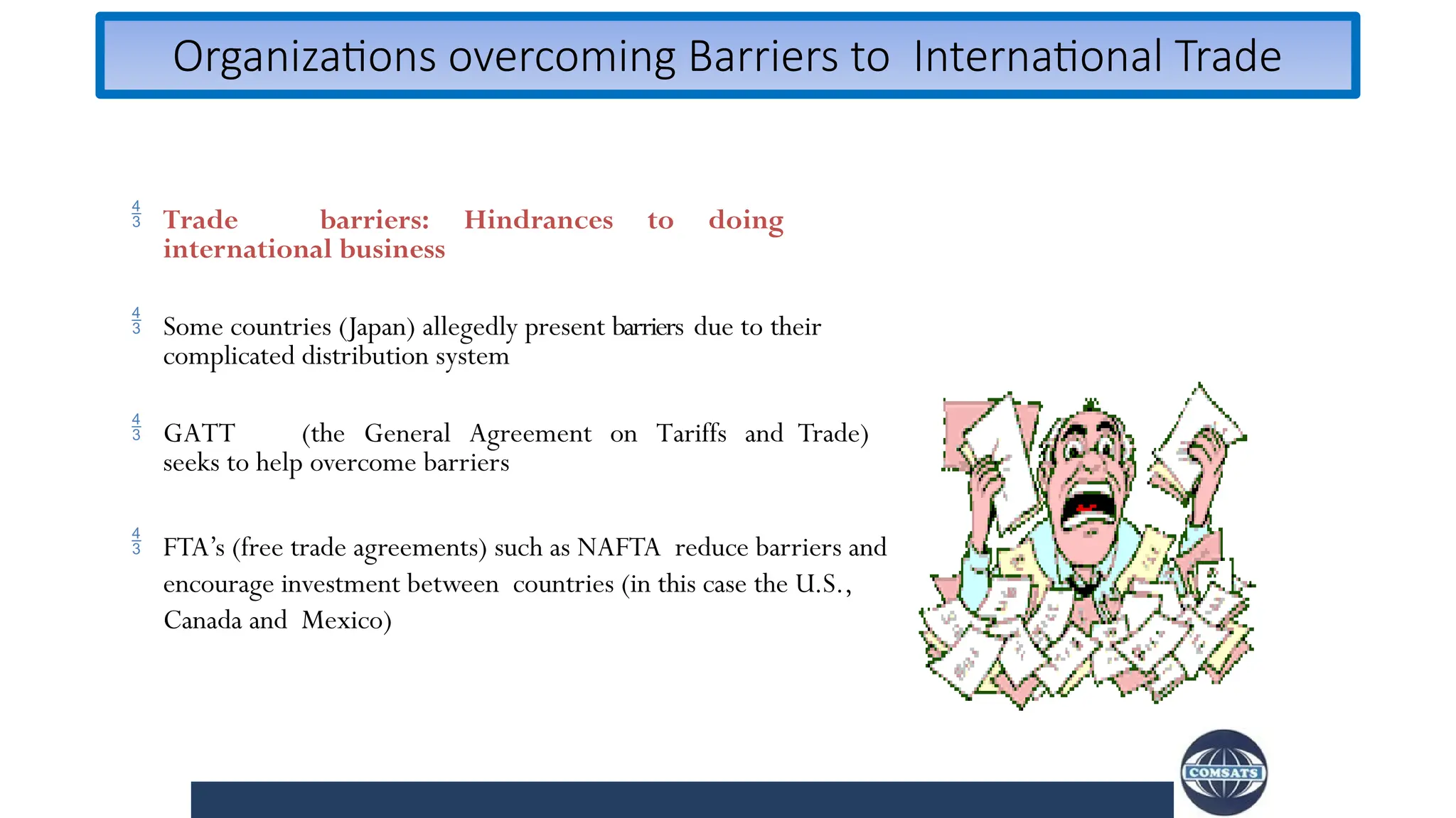 Organizations overcoming Barriers to International Trade
 Trade barriers: Hindrances to doing
international business
 Some countries (Japan) allegedly present barriers due to their
complicated distribution system
 GATT (the General Agreement on Tariffs and Trade)
seeks to help overcome barriers
 FTA’s (free trade agreements) such as NAFTA reduce barriers and
encourage investment between countries (in this case the U.S.,
Canada and Mexico)
 