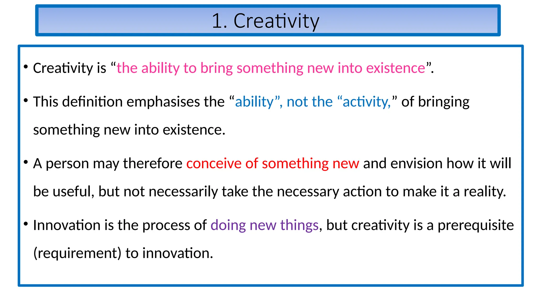 1. Creativity
• Creativity is “the ability to bring something new into existence”.
• This definition emphasises the “ability”, not the “activity,” of bringing
something new into existence.
• A person may therefore conceive of something new and envision how it will
be useful, but not necessarily take the necessary action to make it a reality.
• Innovation is the process of doing new things, but creativity is a prerequisite
(requirement) to innovation.
 