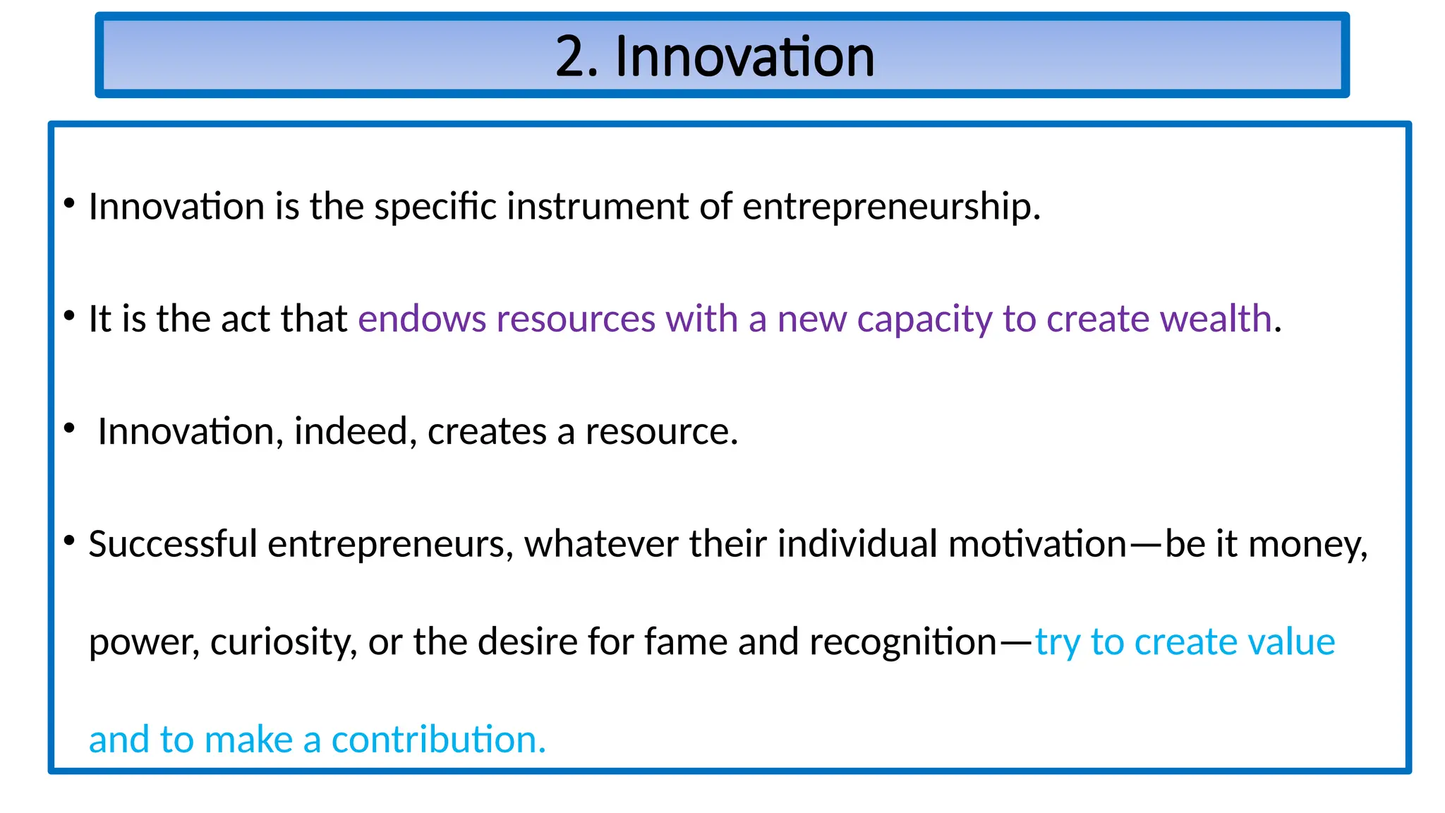 2. Innovation
• Innovation is the specific instrument of entrepreneurship.
• It is the act that endows resources with a new capacity to create wealth.
• Innovation, indeed, creates a resource.
• Successful entrepreneurs, whatever their individual motivation—be it money,
power, curiosity, or the desire for fame and recognition—try to create value
and to make a contribution.
 