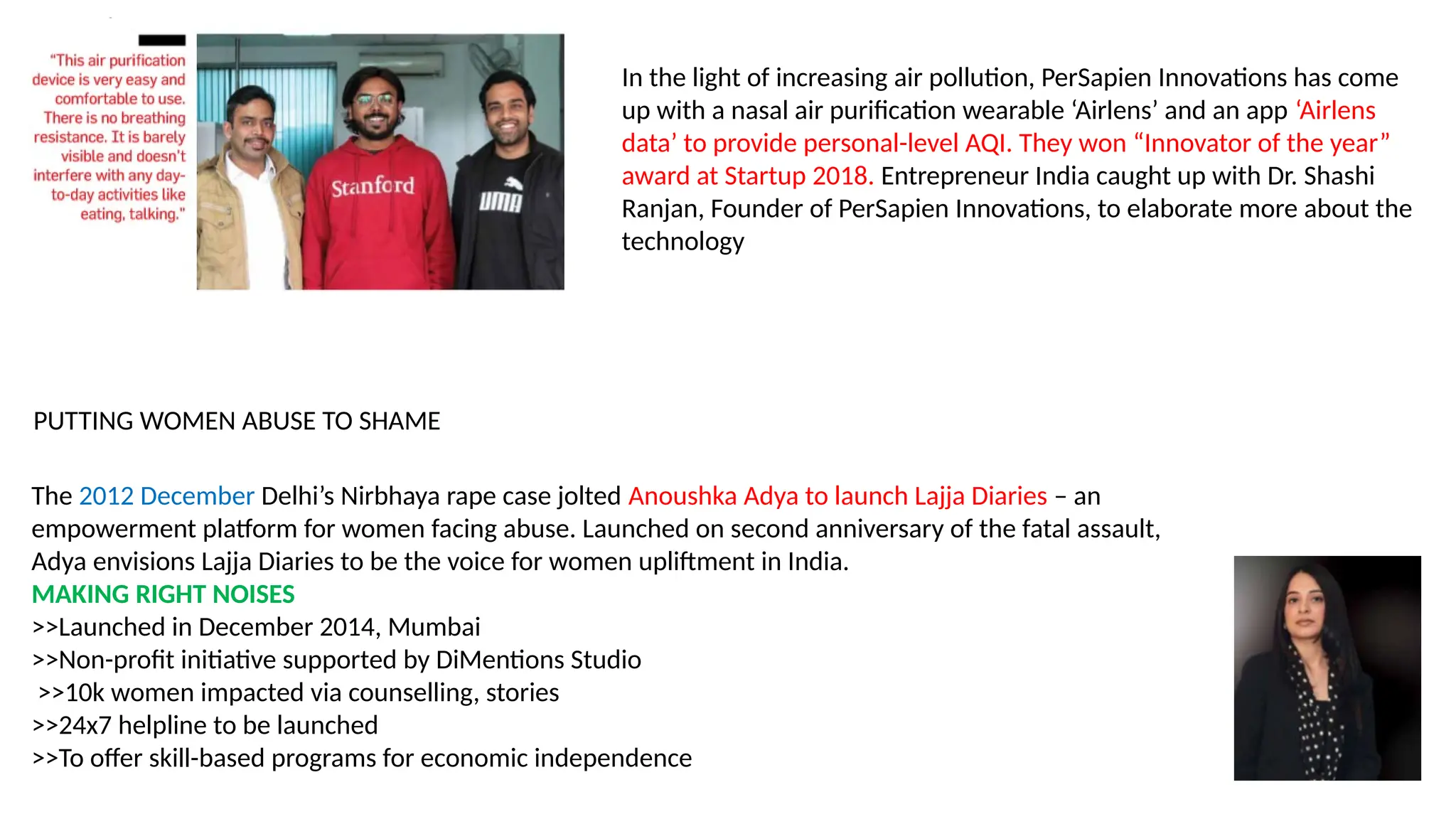 In the light of increasing air pollution, PerSapien Innovations has come
up with a nasal air purification wearable ‘Airlens’ and an app ‘Airlens
data’ to provide personal-level AQI. They won “Innovator of the year”
award at Startup 2018. Entrepreneur India caught up with Dr. Shashi
Ranjan, Founder of PerSapien Innovations, to elaborate more about the
technology
PUTTING WOMEN ABUSE TO SHAME
The 2012 December Delhi’s Nirbhaya rape case jolted Anoushka Adya to launch Lajja Diaries – an
empowerment platform for women facing abuse. Launched on second anniversary of the fatal assault,
Adya envisions Lajja Diaries to be the voice for women upliftment in India.
MAKING RIGHT NOISES
>>Launched in December 2014, Mumbai
>>Non-profit initiative supported by DiMentions Studio
>>10k women impacted via counselling, stories
>>24x7 helpline to be launched
>>To offer skill-based programs for economic independence
 