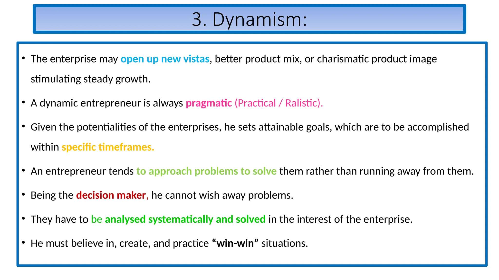 3. Dynamism:
• The enterprise may open up new vistas, better product mix, or charismatic product image
stimulating steady growth.
• A dynamic entrepreneur is always pragmatic (Practical / Ralistic).
• Given the potentialities of the enterprises, he sets attainable goals, which are to be accomplished
within specific timeframes.
• An entrepreneur tends to approach problems to solve them rather than running away from them.
• Being the decision maker, he cannot wish away problems.
• They have to be analysed systematically and solved in the interest of the enterprise.
• He must believe in, create, and practice “win-win” situations.
 