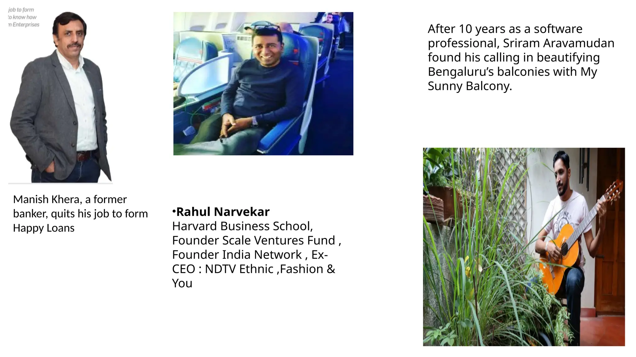Manish Khera, a former
banker, quits his job to form
Happy Loans
After 10 years as a software
professional, Sriram Aravamudan
found his calling in beautifying
Bengaluru’s balconies with My
Sunny Balcony.
•Rahul Narvekar
Harvard Business School,
Founder Scale Ventures Fund ,
Founder India Network , Ex-
CEO : NDTV Ethnic ,Fashion &
You
 