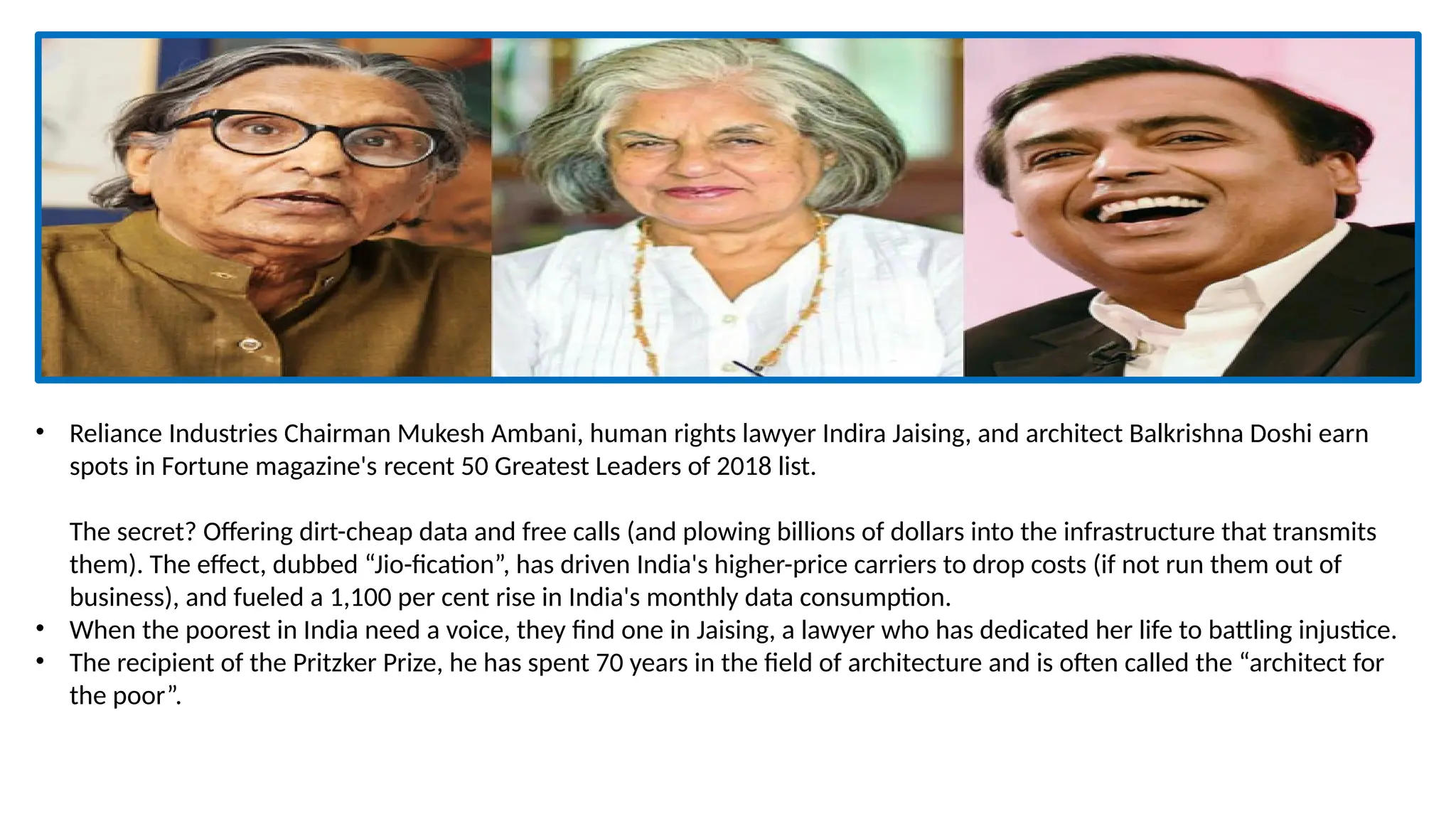 • Reliance Industries Chairman Mukesh Ambani, human rights lawyer Indira Jaising, and architect Balkrishna Doshi earn
spots in Fortune magazine's recent 50 Greatest Leaders of 2018 list.
The secret? Offering dirt-cheap data and free calls (and plowing billions of dollars into the infrastructure that transmits
them). The effect, dubbed “Jio-fication”, has driven India's higher-price carriers to drop costs (if not run them out of
business), and fueled a 1,100 per cent rise in India's monthly data consumption.
• When the poorest in India need a voice, they find one in Jaising, a lawyer who has dedicated her life to battling injustice.
• The recipient of the Pritzker Prize, he has spent 70 years in the field of architecture and is often called the “architect for
the poor”.
 