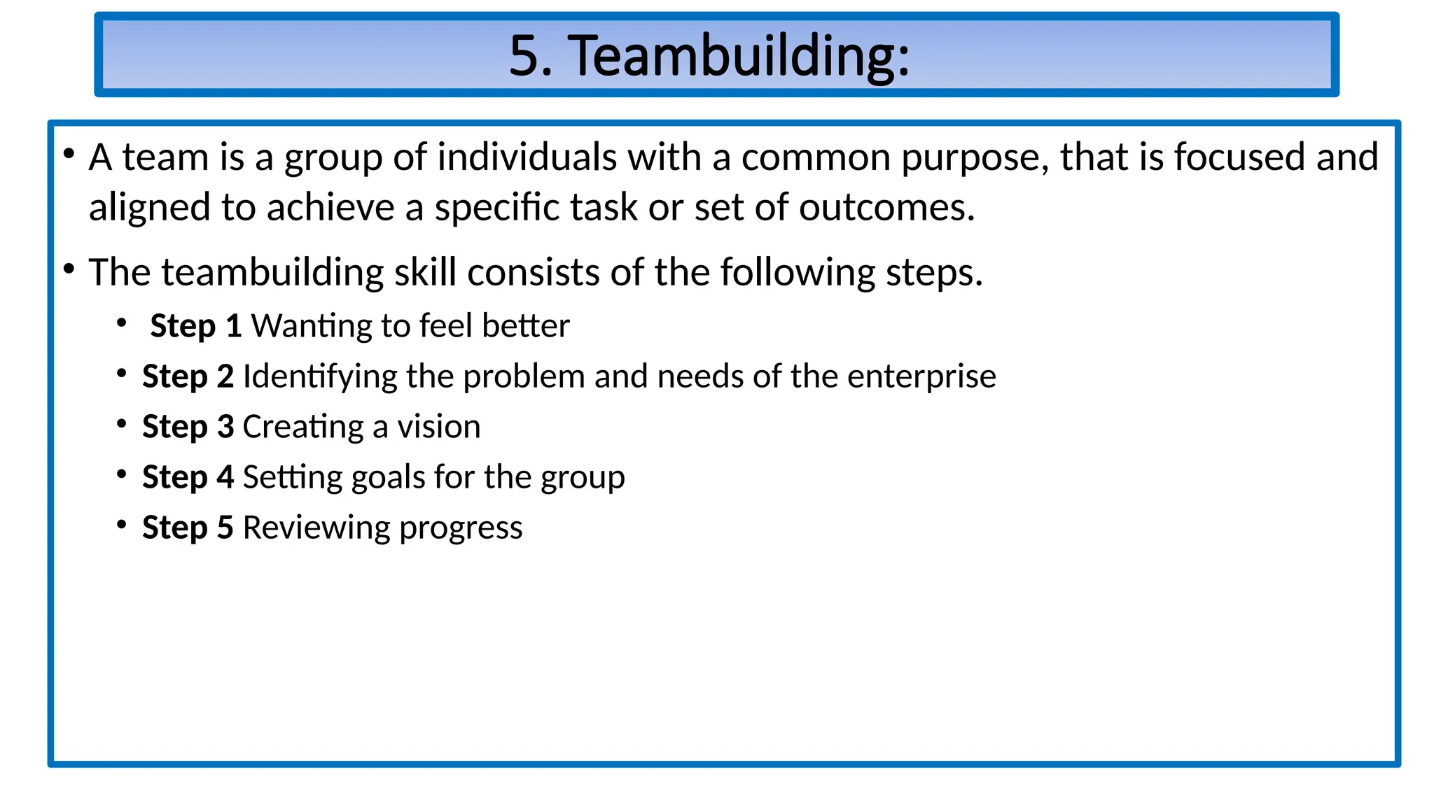 5. Teambuilding:
• A team is a group of individuals with a common purpose, that is focused and
aligned to achieve a specific task or set of outcomes.
• The teambuilding skill consists of the following steps.
• Step 1 Wanting to feel better
• Step 2 Identifying the problem and needs of the enterprise
• Step 3 Creating a vision
• Step 4 Setting goals for the group
• Step 5 Reviewing progress
 