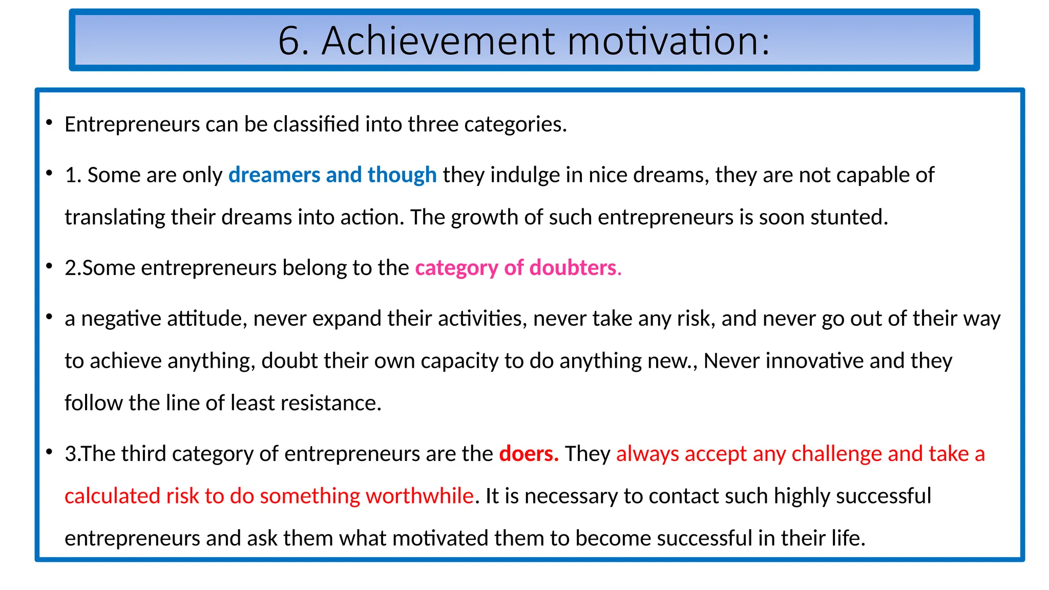 6. Achievement motivation:
• Entrepreneurs can be classified into three categories.
• 1. Some are only dreamers and though they indulge in nice dreams, they are not capable of
translating their dreams into action. The growth of such entrepreneurs is soon stunted.
• 2.Some entrepreneurs belong to the category of doubters.
• a negative attitude, never expand their activities, never take any risk, and never go out of their way
to achieve anything, doubt their own capacity to do anything new., Never innovative and they
follow the line of least resistance.
• 3.The third category of entrepreneurs are the doers. They always accept any challenge and take a
calculated risk to do something worthwhile. It is necessary to contact such highly successful
entrepreneurs and ask them what motivated them to become successful in their life.
 